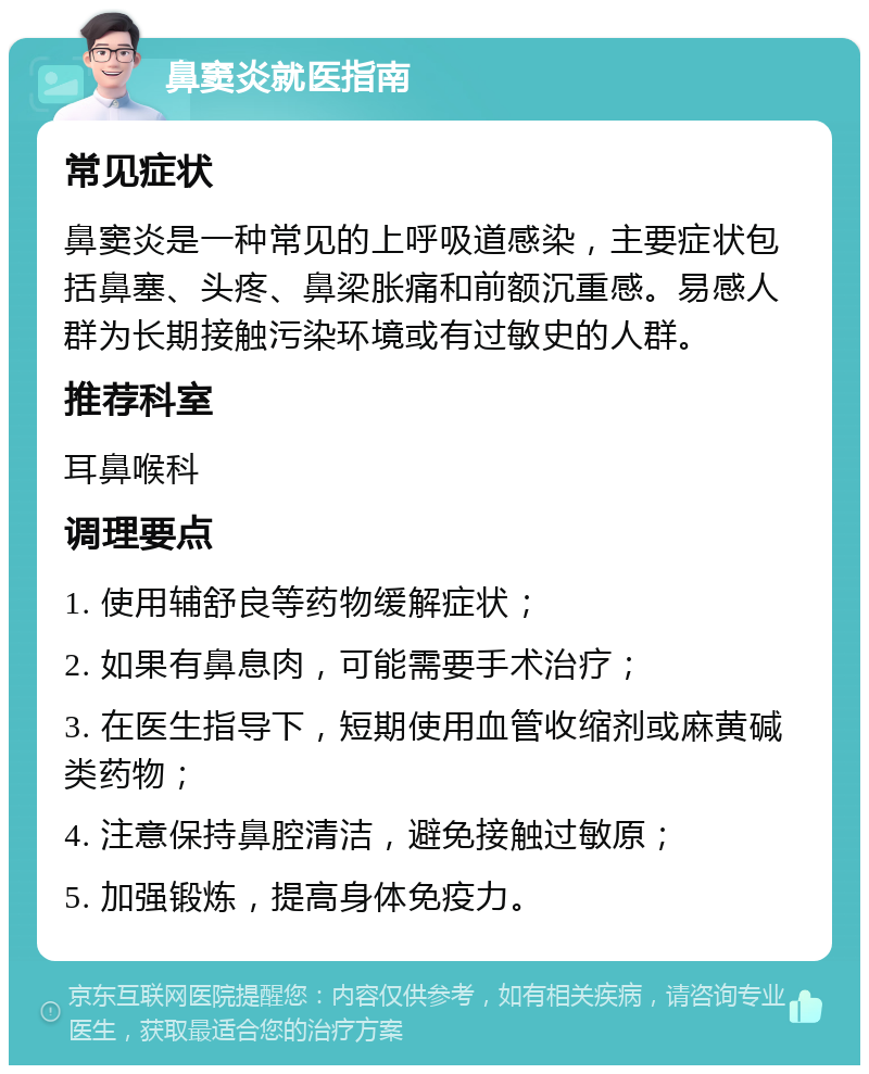 鼻窦炎就医指南 常见症状 鼻窦炎是一种常见的上呼吸道感染，主要症状包括鼻塞、头疼、鼻梁胀痛和前额沉重感。易感人群为长期接触污染环境或有过敏史的人群。 推荐科室 耳鼻喉科 调理要点 1. 使用辅舒良等药物缓解症状； 2. 如果有鼻息肉，可能需要手术治疗； 3. 在医生指导下，短期使用血管收缩剂或麻黄碱类药物； 4. 注意保持鼻腔清洁，避免接触过敏原； 5. 加强锻炼，提高身体免疫力。