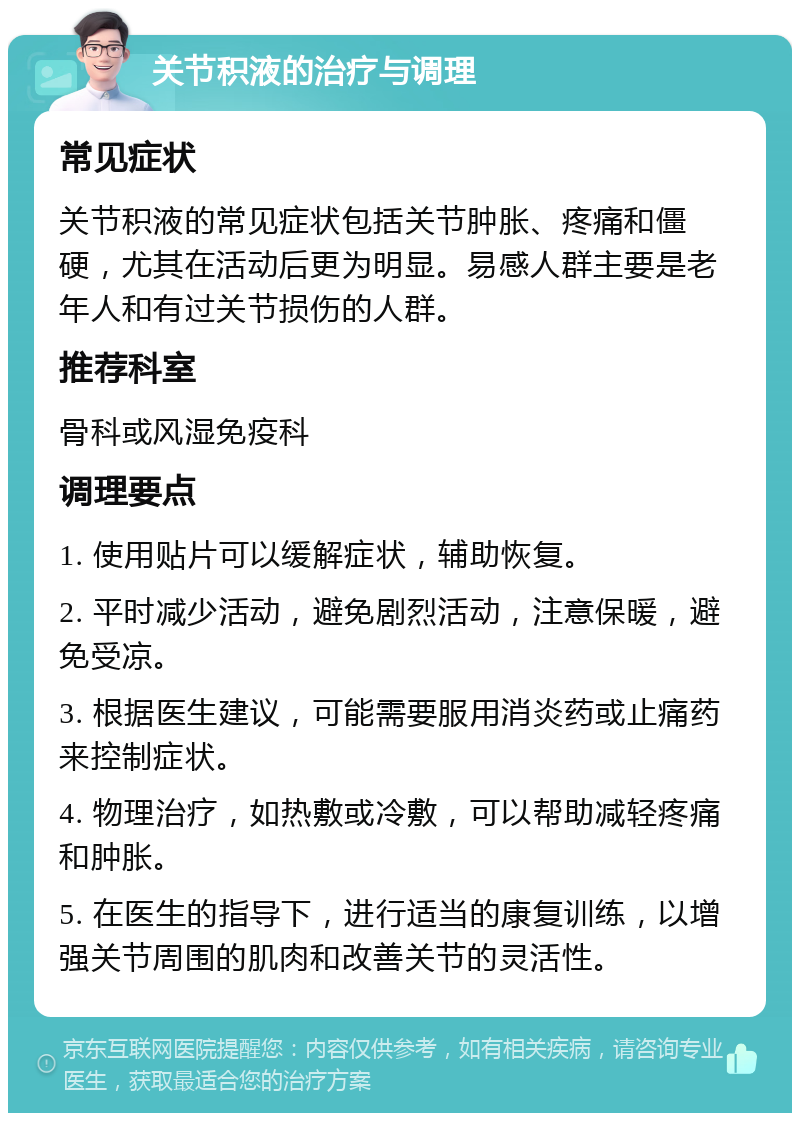 关节积液的治疗与调理 常见症状 关节积液的常见症状包括关节肿胀、疼痛和僵硬，尤其在活动后更为明显。易感人群主要是老年人和有过关节损伤的人群。 推荐科室 骨科或风湿免疫科 调理要点 1. 使用贴片可以缓解症状，辅助恢复。 2. 平时减少活动，避免剧烈活动，注意保暖，避免受凉。 3. 根据医生建议，可能需要服用消炎药或止痛药来控制症状。 4. 物理治疗，如热敷或冷敷，可以帮助减轻疼痛和肿胀。 5. 在医生的指导下，进行适当的康复训练，以增强关节周围的肌肉和改善关节的灵活性。