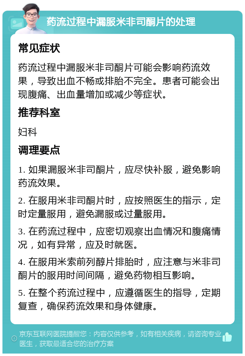 药流过程中漏服米非司酮片的处理 常见症状 药流过程中漏服米非司酮片可能会影响药流效果，导致出血不畅或排胎不完全。患者可能会出现腹痛、出血量增加或减少等症状。 推荐科室 妇科 调理要点 1. 如果漏服米非司酮片，应尽快补服，避免影响药流效果。 2. 在服用米非司酮片时，应按照医生的指示，定时定量服用，避免漏服或过量服用。 3. 在药流过程中，应密切观察出血情况和腹痛情况，如有异常，应及时就医。 4. 在服用米索前列醇片排胎时，应注意与米非司酮片的服用时间间隔，避免药物相互影响。 5. 在整个药流过程中，应遵循医生的指导，定期复查，确保药流效果和身体健康。