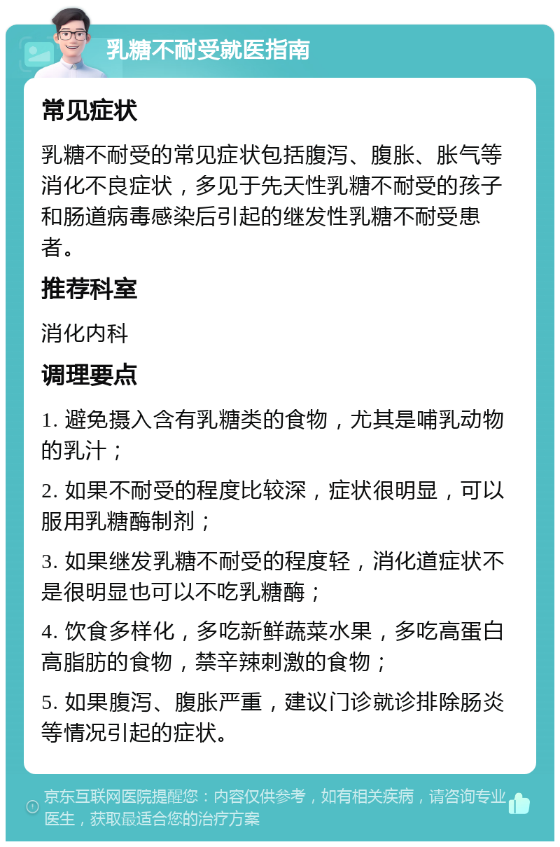 乳糖不耐受就医指南 常见症状 乳糖不耐受的常见症状包括腹泻、腹胀、胀气等消化不良症状，多见于先天性乳糖不耐受的孩子和肠道病毒感染后引起的继发性乳糖不耐受患者。 推荐科室 消化内科 调理要点 1. 避免摄入含有乳糖类的食物，尤其是哺乳动物的乳汁； 2. 如果不耐受的程度比较深，症状很明显，可以服用乳糖酶制剂； 3. 如果继发乳糖不耐受的程度轻，消化道症状不是很明显也可以不吃乳糖酶； 4. 饮食多样化，多吃新鲜蔬菜水果，多吃高蛋白高脂肪的食物，禁辛辣刺激的食物； 5. 如果腹泻、腹胀严重，建议门诊就诊排除肠炎等情况引起的症状。