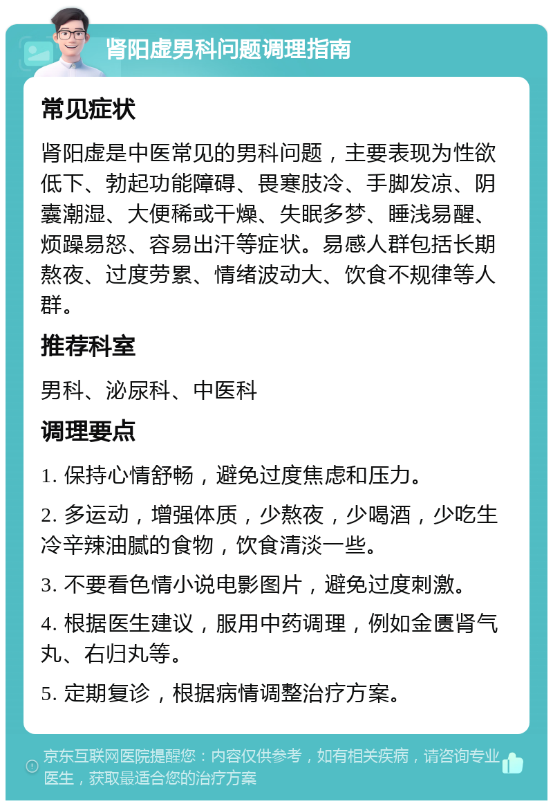 肾阳虚男科问题调理指南 常见症状 肾阳虚是中医常见的男科问题，主要表现为性欲低下、勃起功能障碍、畏寒肢冷、手脚发凉、阴囊潮湿、大便稀或干燥、失眠多梦、睡浅易醒、烦躁易怒、容易出汗等症状。易感人群包括长期熬夜、过度劳累、情绪波动大、饮食不规律等人群。 推荐科室 男科、泌尿科、中医科 调理要点 1. 保持心情舒畅，避免过度焦虑和压力。 2. 多运动，增强体质，少熬夜，少喝酒，少吃生冷辛辣油腻的食物，饮食清淡一些。 3. 不要看色情小说电影图片，避免过度刺激。 4. 根据医生建议，服用中药调理，例如金匮肾气丸、右归丸等。 5. 定期复诊，根据病情调整治疗方案。