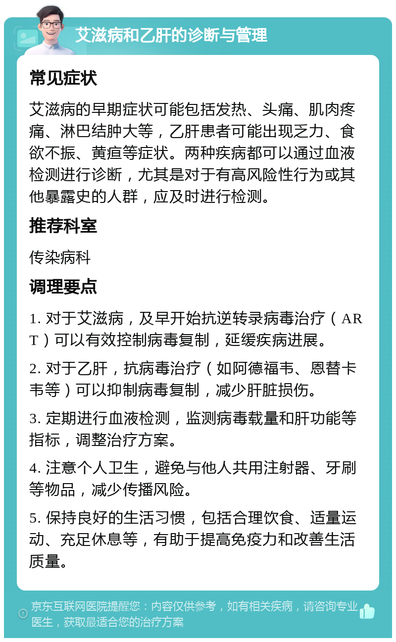 艾滋病和乙肝的诊断与管理 常见症状 艾滋病的早期症状可能包括发热、头痛、肌肉疼痛、淋巴结肿大等，乙肝患者可能出现乏力、食欲不振、黄疸等症状。两种疾病都可以通过血液检测进行诊断，尤其是对于有高风险性行为或其他暴露史的人群，应及时进行检测。 推荐科室 传染病科 调理要点 1. 对于艾滋病，及早开始抗逆转录病毒治疗（ART）可以有效控制病毒复制，延缓疾病进展。 2. 对于乙肝，抗病毒治疗（如阿德福韦、恩替卡韦等）可以抑制病毒复制，减少肝脏损伤。 3. 定期进行血液检测，监测病毒载量和肝功能等指标，调整治疗方案。 4. 注意个人卫生，避免与他人共用注射器、牙刷等物品，减少传播风险。 5. 保持良好的生活习惯，包括合理饮食、适量运动、充足休息等，有助于提高免疫力和改善生活质量。