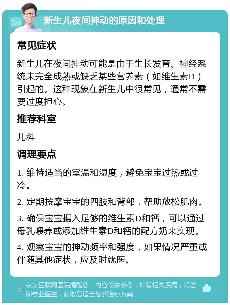 新生儿夜间抻动的原因和处理 常见症状 新生儿在夜间抻动可能是由于生长发育、神经系统未完全成熟或缺乏某些营养素（如维生素D）引起的。这种现象在新生儿中很常见，通常不需要过度担心。 推荐科室 儿科 调理要点 1. 维持适当的室温和湿度，避免宝宝过热或过冷。 2. 定期按摩宝宝的四肢和背部，帮助放松肌肉。 3. 确保宝宝摄入足够的维生素D和钙，可以通过母乳喂养或添加维生素D和钙的配方奶来实现。 4. 观察宝宝的抻动频率和强度，如果情况严重或伴随其他症状，应及时就医。