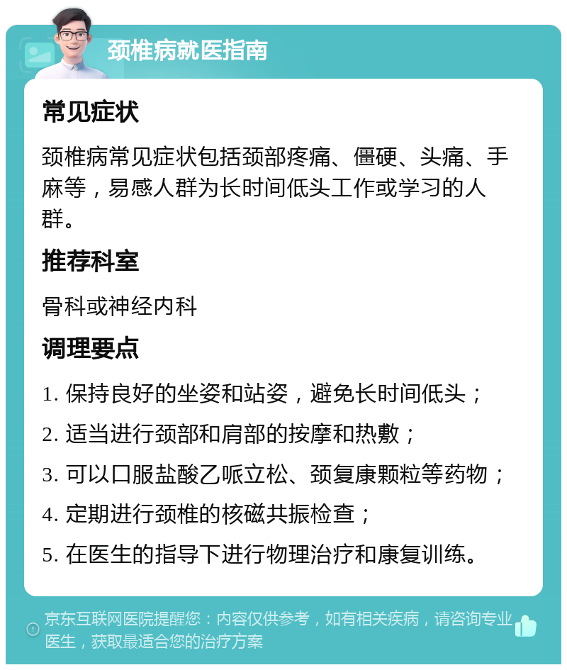 颈椎病就医指南 常见症状 颈椎病常见症状包括颈部疼痛、僵硬、头痛、手麻等，易感人群为长时间低头工作或学习的人群。 推荐科室 骨科或神经内科 调理要点 1. 保持良好的坐姿和站姿，避免长时间低头； 2. 适当进行颈部和肩部的按摩和热敷； 3. 可以口服盐酸乙哌立松、颈复康颗粒等药物； 4. 定期进行颈椎的核磁共振检查； 5. 在医生的指导下进行物理治疗和康复训练。