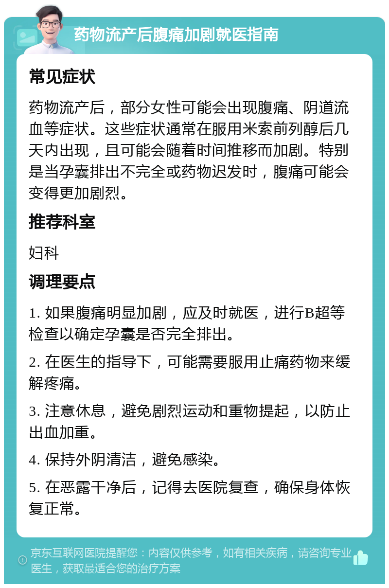 药物流产后腹痛加剧就医指南 常见症状 药物流产后，部分女性可能会出现腹痛、阴道流血等症状。这些症状通常在服用米索前列醇后几天内出现，且可能会随着时间推移而加剧。特别是当孕囊排出不完全或药物迟发时，腹痛可能会变得更加剧烈。 推荐科室 妇科 调理要点 1. 如果腹痛明显加剧，应及时就医，进行B超等检查以确定孕囊是否完全排出。 2. 在医生的指导下，可能需要服用止痛药物来缓解疼痛。 3. 注意休息，避免剧烈运动和重物提起，以防止出血加重。 4. 保持外阴清洁，避免感染。 5. 在恶露干净后，记得去医院复查，确保身体恢复正常。