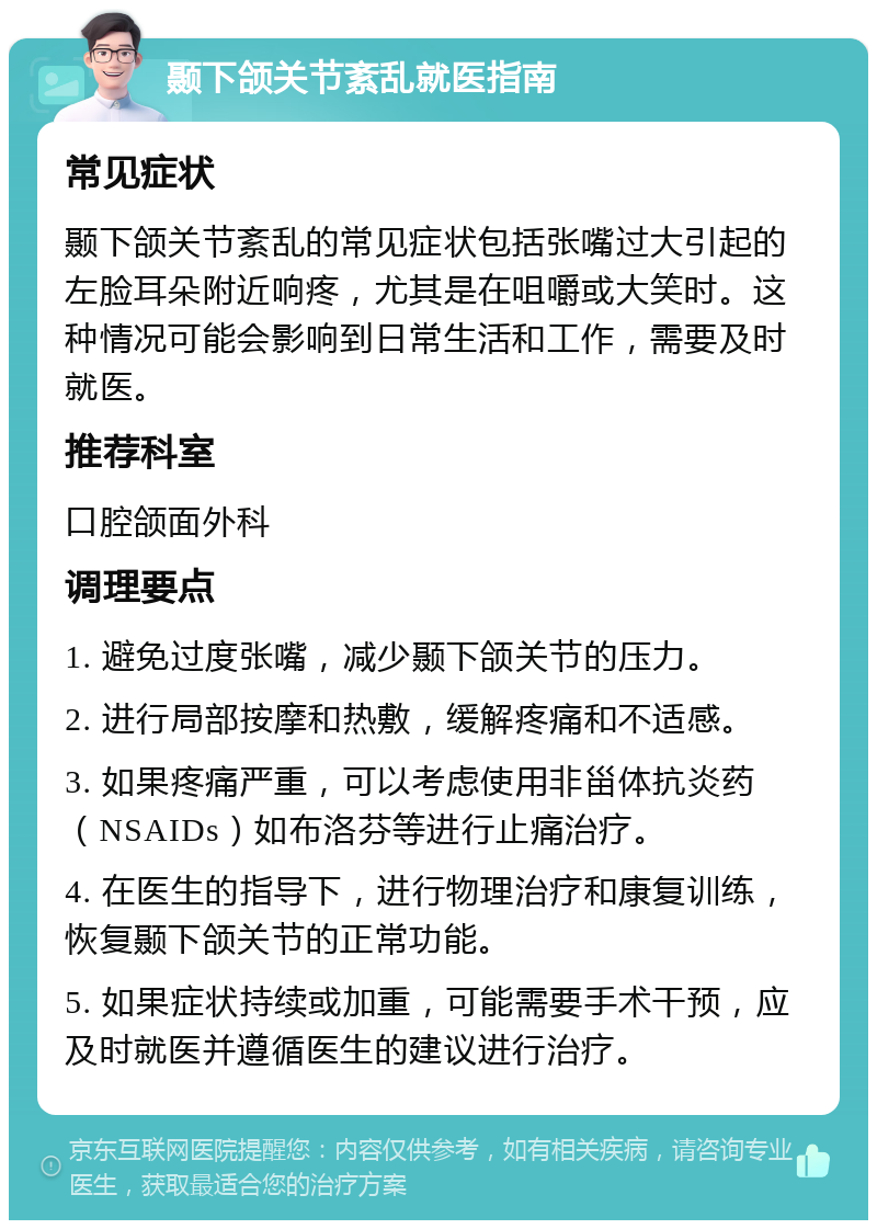 颞下颌关节紊乱就医指南 常见症状 颞下颌关节紊乱的常见症状包括张嘴过大引起的左脸耳朵附近响疼，尤其是在咀嚼或大笑时。这种情况可能会影响到日常生活和工作，需要及时就医。 推荐科室 口腔颌面外科 调理要点 1. 避免过度张嘴，减少颞下颌关节的压力。 2. 进行局部按摩和热敷，缓解疼痛和不适感。 3. 如果疼痛严重，可以考虑使用非甾体抗炎药（NSAIDs）如布洛芬等进行止痛治疗。 4. 在医生的指导下，进行物理治疗和康复训练，恢复颞下颌关节的正常功能。 5. 如果症状持续或加重，可能需要手术干预，应及时就医并遵循医生的建议进行治疗。