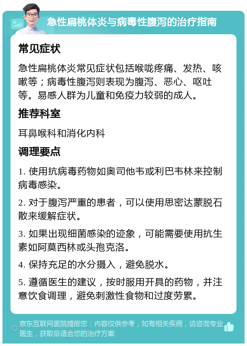 急性扁桃体炎与病毒性腹泻的治疗指南 常见症状 急性扁桃体炎常见症状包括喉咙疼痛、发热、咳嗽等；病毒性腹泻则表现为腹泻、恶心、呕吐等。易感人群为儿童和免疫力较弱的成人。 推荐科室 耳鼻喉科和消化内科 调理要点 1. 使用抗病毒药物如奥司他韦或利巴韦林来控制病毒感染。 2. 对于腹泻严重的患者，可以使用思密达蒙脱石散来缓解症状。 3. 如果出现细菌感染的迹象，可能需要使用抗生素如阿莫西林或头孢克洛。 4. 保持充足的水分摄入，避免脱水。 5. 遵循医生的建议，按时服用开具的药物，并注意饮食调理，避免刺激性食物和过度劳累。