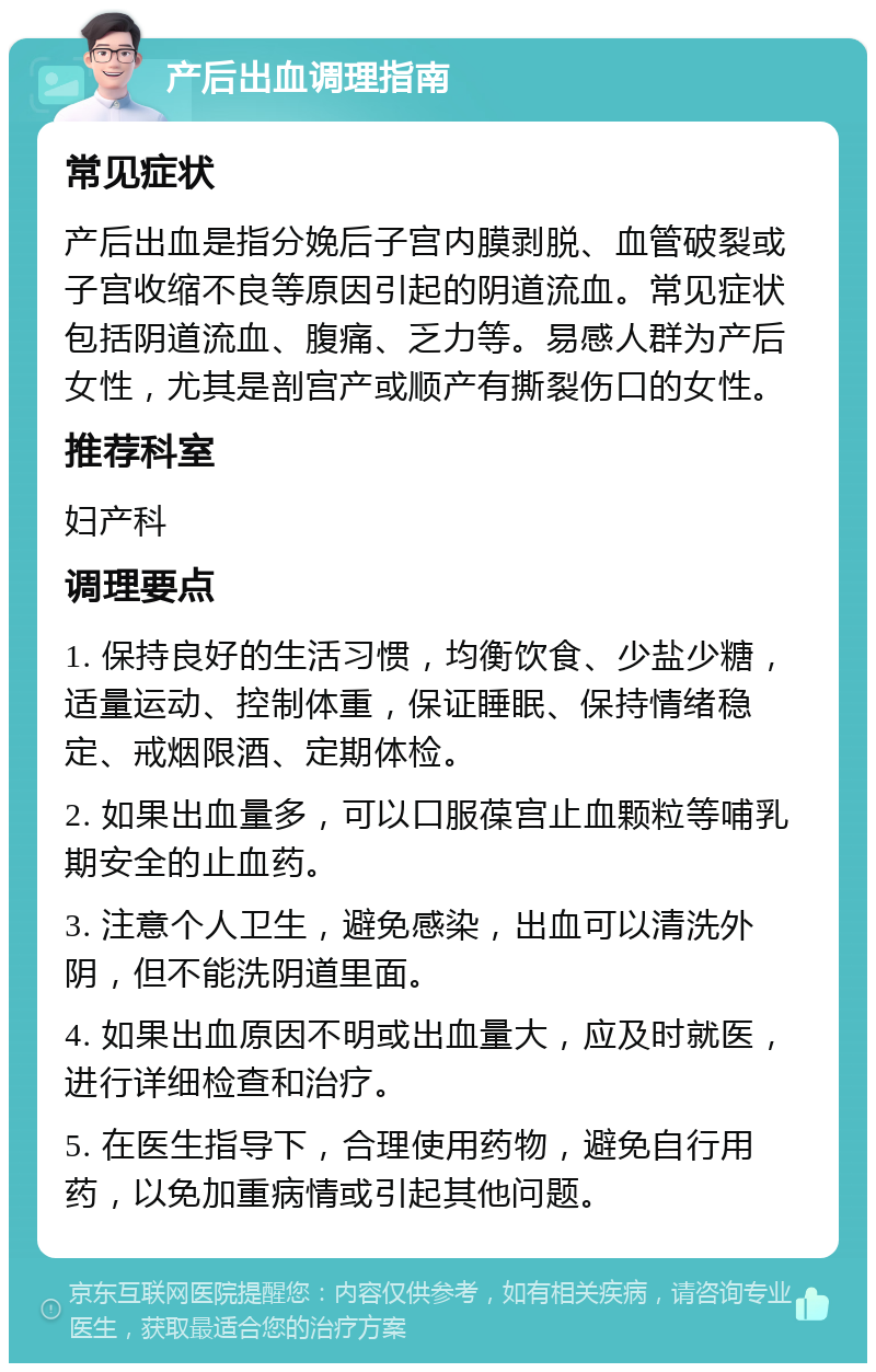 产后出血调理指南 常见症状 产后出血是指分娩后子宫内膜剥脱、血管破裂或子宫收缩不良等原因引起的阴道流血。常见症状包括阴道流血、腹痛、乏力等。易感人群为产后女性，尤其是剖宫产或顺产有撕裂伤口的女性。 推荐科室 妇产科 调理要点 1. 保持良好的生活习惯，均衡饮食、少盐少糖，适量运动、控制体重，保证睡眠、保持情绪稳定、戒烟限酒、定期体检。 2. 如果出血量多，可以口服葆宫止血颗粒等哺乳期安全的止血药。 3. 注意个人卫生，避免感染，出血可以清洗外阴，但不能洗阴道里面。 4. 如果出血原因不明或出血量大，应及时就医，进行详细检查和治疗。 5. 在医生指导下，合理使用药物，避免自行用药，以免加重病情或引起其他问题。