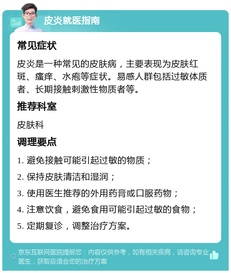 皮炎就医指南 常见症状 皮炎是一种常见的皮肤病，主要表现为皮肤红斑、瘙痒、水疱等症状。易感人群包括过敏体质者、长期接触刺激性物质者等。 推荐科室 皮肤科 调理要点 1. 避免接触可能引起过敏的物质； 2. 保持皮肤清洁和湿润； 3. 使用医生推荐的外用药膏或口服药物； 4. 注意饮食，避免食用可能引起过敏的食物； 5. 定期复诊，调整治疗方案。