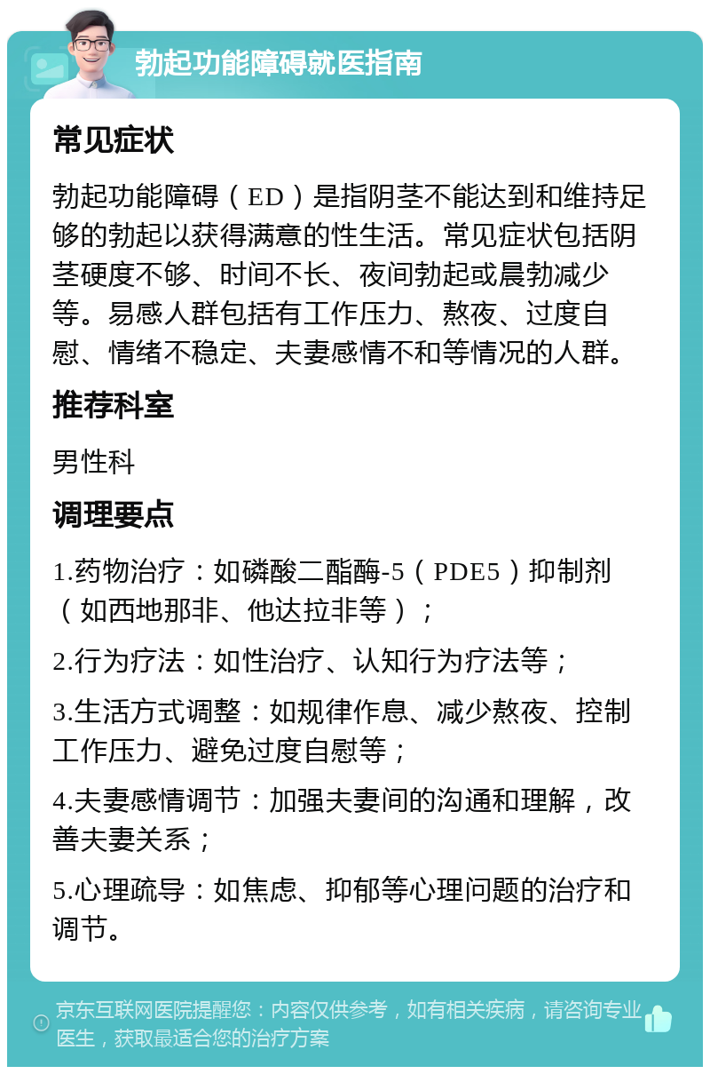 勃起功能障碍就医指南 常见症状 勃起功能障碍（ED）是指阴茎不能达到和维持足够的勃起以获得满意的性生活。常见症状包括阴茎硬度不够、时间不长、夜间勃起或晨勃减少等。易感人群包括有工作压力、熬夜、过度自慰、情绪不稳定、夫妻感情不和等情况的人群。 推荐科室 男性科 调理要点 1.药物治疗：如磷酸二酯酶-5（PDE5）抑制剂（如西地那非、他达拉非等）； 2.行为疗法：如性治疗、认知行为疗法等； 3.生活方式调整：如规律作息、减少熬夜、控制工作压力、避免过度自慰等； 4.夫妻感情调节：加强夫妻间的沟通和理解，改善夫妻关系； 5.心理疏导：如焦虑、抑郁等心理问题的治疗和调节。