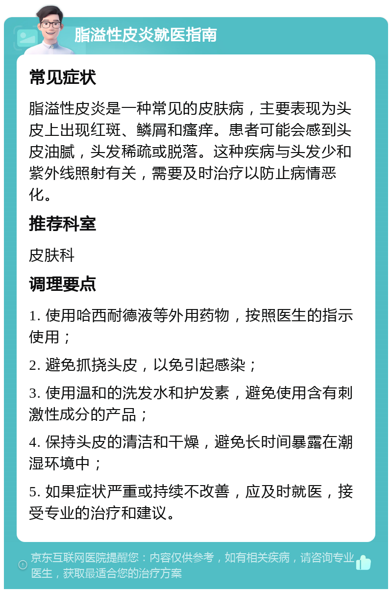 脂溢性皮炎就医指南 常见症状 脂溢性皮炎是一种常见的皮肤病，主要表现为头皮上出现红斑、鳞屑和瘙痒。患者可能会感到头皮油腻，头发稀疏或脱落。这种疾病与头发少和紫外线照射有关，需要及时治疗以防止病情恶化。 推荐科室 皮肤科 调理要点 1. 使用哈西耐德液等外用药物，按照医生的指示使用； 2. 避免抓挠头皮，以免引起感染； 3. 使用温和的洗发水和护发素，避免使用含有刺激性成分的产品； 4. 保持头皮的清洁和干燥，避免长时间暴露在潮湿环境中； 5. 如果症状严重或持续不改善，应及时就医，接受专业的治疗和建议。