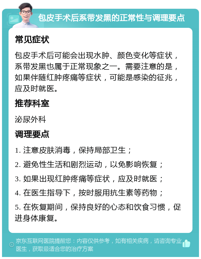 包皮手术后系带发黑的正常性与调理要点 常见症状 包皮手术后可能会出现水肿、颜色变化等症状，系带发黑也属于正常现象之一。需要注意的是，如果伴随红肿疼痛等症状，可能是感染的征兆，应及时就医。 推荐科室 泌尿外科 调理要点 1. 注意皮肤消毒，保持局部卫生； 2. 避免性生活和剧烈运动，以免影响恢复； 3. 如果出现红肿疼痛等症状，应及时就医； 4. 在医生指导下，按时服用抗生素等药物； 5. 在恢复期间，保持良好的心态和饮食习惯，促进身体康复。