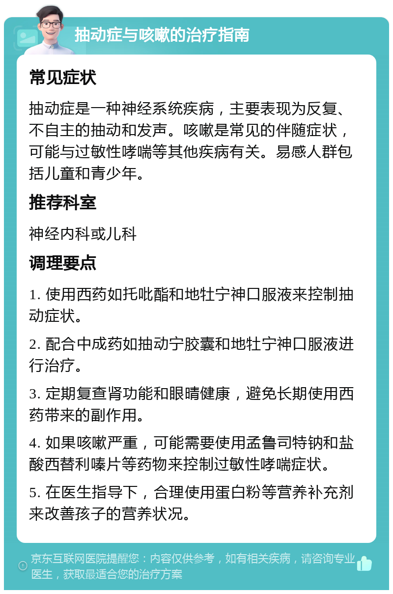 抽动症与咳嗽的治疗指南 常见症状 抽动症是一种神经系统疾病，主要表现为反复、不自主的抽动和发声。咳嗽是常见的伴随症状，可能与过敏性哮喘等其他疾病有关。易感人群包括儿童和青少年。 推荐科室 神经内科或儿科 调理要点 1. 使用西药如托吡酯和地牡宁神口服液来控制抽动症状。 2. 配合中成药如抽动宁胶囊和地牡宁神口服液进行治疗。 3. 定期复查肾功能和眼晴健康，避免长期使用西药带来的副作用。 4. 如果咳嗽严重，可能需要使用孟鲁司特钠和盐酸西替利嗪片等药物来控制过敏性哮喘症状。 5. 在医生指导下，合理使用蛋白粉等营养补充剂来改善孩子的营养状况。