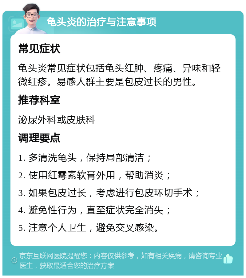 龟头炎的治疗与注意事项 常见症状 龟头炎常见症状包括龟头红肿、疼痛、异味和轻微红疹。易感人群主要是包皮过长的男性。 推荐科室 泌尿外科或皮肤科 调理要点 1. 多清洗龟头，保持局部清洁； 2. 使用红霉素软膏外用，帮助消炎； 3. 如果包皮过长，考虑进行包皮环切手术； 4. 避免性行为，直至症状完全消失； 5. 注意个人卫生，避免交叉感染。