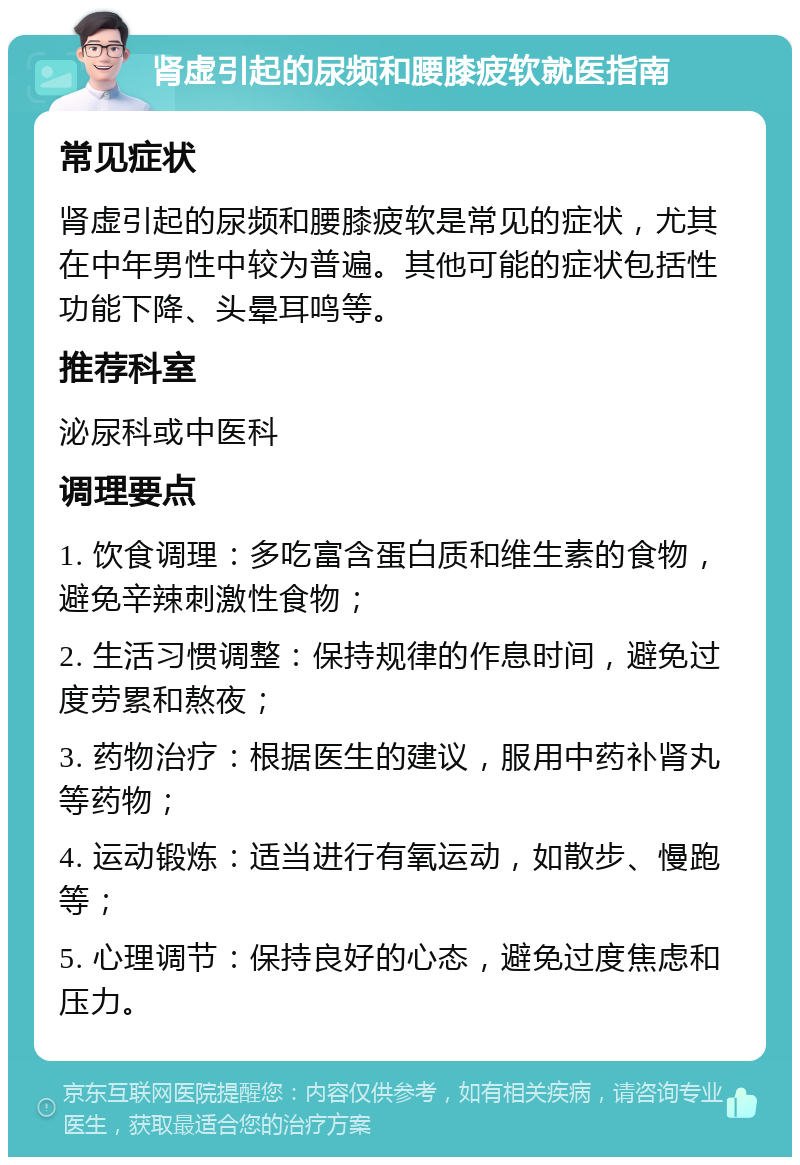 肾虚引起的尿频和腰膝疲软就医指南 常见症状 肾虚引起的尿频和腰膝疲软是常见的症状，尤其在中年男性中较为普遍。其他可能的症状包括性功能下降、头晕耳鸣等。 推荐科室 泌尿科或中医科 调理要点 1. 饮食调理：多吃富含蛋白质和维生素的食物，避免辛辣刺激性食物； 2. 生活习惯调整：保持规律的作息时间，避免过度劳累和熬夜； 3. 药物治疗：根据医生的建议，服用中药补肾丸等药物； 4. 运动锻炼：适当进行有氧运动，如散步、慢跑等； 5. 心理调节：保持良好的心态，避免过度焦虑和压力。