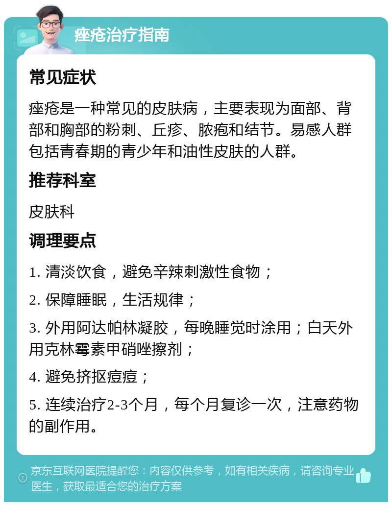 痤疮治疗指南 常见症状 痤疮是一种常见的皮肤病，主要表现为面部、背部和胸部的粉刺、丘疹、脓疱和结节。易感人群包括青春期的青少年和油性皮肤的人群。 推荐科室 皮肤科 调理要点 1. 清淡饮食，避免辛辣刺激性食物； 2. 保障睡眠，生活规律； 3. 外用阿达帕林凝胶，每晚睡觉时涂用；白天外用克林霉素甲硝唑擦剂； 4. 避免挤抠痘痘； 5. 连续治疗2-3个月，每个月复诊一次，注意药物的副作用。