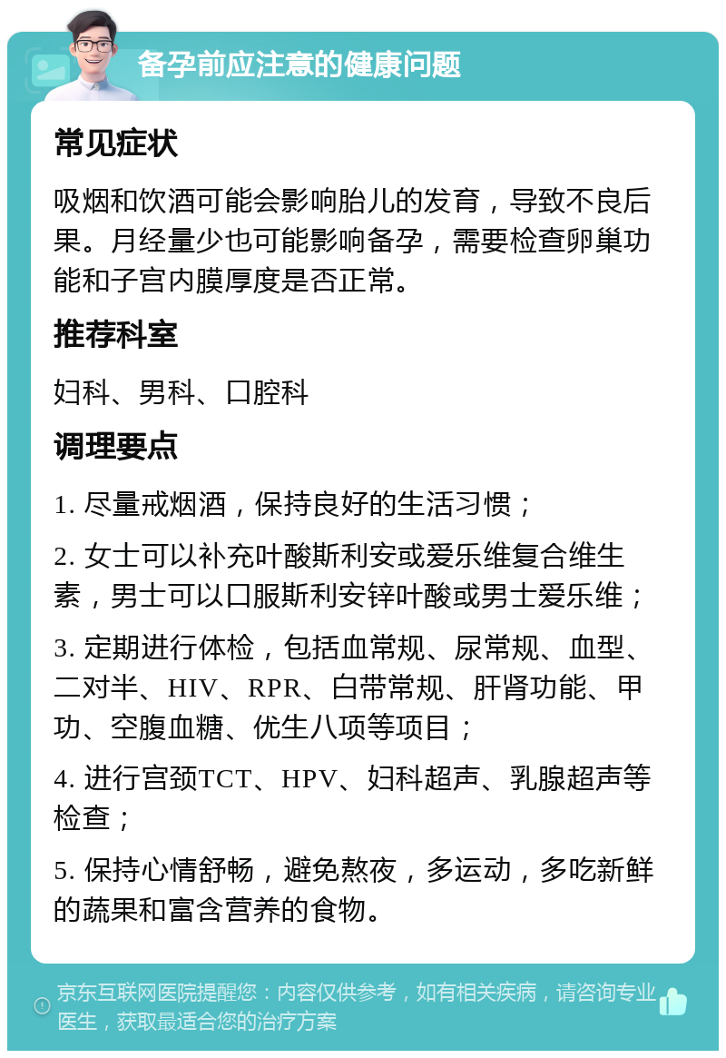 备孕前应注意的健康问题 常见症状 吸烟和饮酒可能会影响胎儿的发育，导致不良后果。月经量少也可能影响备孕，需要检查卵巢功能和子宫内膜厚度是否正常。 推荐科室 妇科、男科、口腔科 调理要点 1. 尽量戒烟酒，保持良好的生活习惯； 2. 女士可以补充叶酸斯利安或爱乐维复合维生素，男士可以口服斯利安锌叶酸或男士爱乐维； 3. 定期进行体检，包括血常规、尿常规、血型、二对半、HIV、RPR、白带常规、肝肾功能、甲功、空腹血糖、优生八项等项目； 4. 进行宫颈TCT、HPV、妇科超声、乳腺超声等检查； 5. 保持心情舒畅，避免熬夜，多运动，多吃新鲜的蔬果和富含营养的食物。