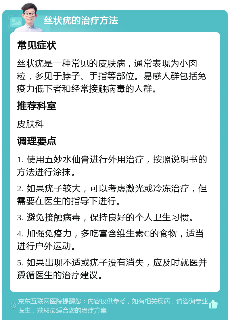 丝状疣的治疗方法 常见症状 丝状疣是一种常见的皮肤病，通常表现为小肉粒，多见于脖子、手指等部位。易感人群包括免疫力低下者和经常接触病毒的人群。 推荐科室 皮肤科 调理要点 1. 使用五妙水仙膏进行外用治疗，按照说明书的方法进行涂抹。 2. 如果疣子较大，可以考虑激光或冷冻治疗，但需要在医生的指导下进行。 3. 避免接触病毒，保持良好的个人卫生习惯。 4. 加强免疫力，多吃富含维生素C的食物，适当进行户外运动。 5. 如果出现不适或疣子没有消失，应及时就医并遵循医生的治疗建议。