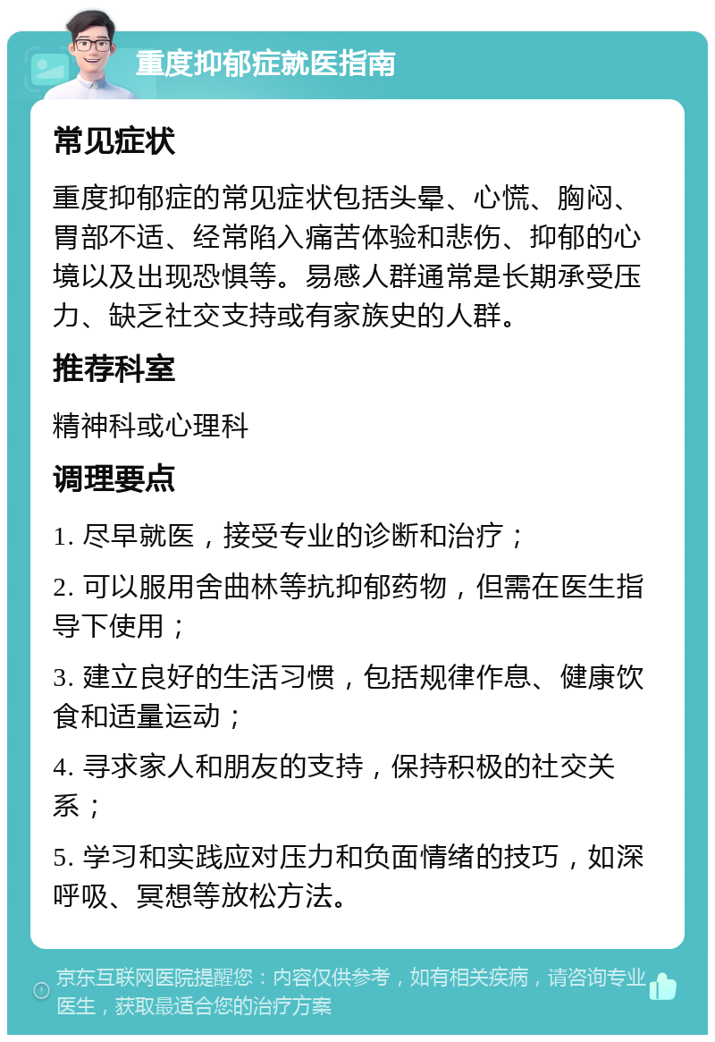 重度抑郁症就医指南 常见症状 重度抑郁症的常见症状包括头晕、心慌、胸闷、胃部不适、经常陷入痛苦体验和悲伤、抑郁的心境以及出现恐惧等。易感人群通常是长期承受压力、缺乏社交支持或有家族史的人群。 推荐科室 精神科或心理科 调理要点 1. 尽早就医，接受专业的诊断和治疗； 2. 可以服用舍曲林等抗抑郁药物，但需在医生指导下使用； 3. 建立良好的生活习惯，包括规律作息、健康饮食和适量运动； 4. 寻求家人和朋友的支持，保持积极的社交关系； 5. 学习和实践应对压力和负面情绪的技巧，如深呼吸、冥想等放松方法。