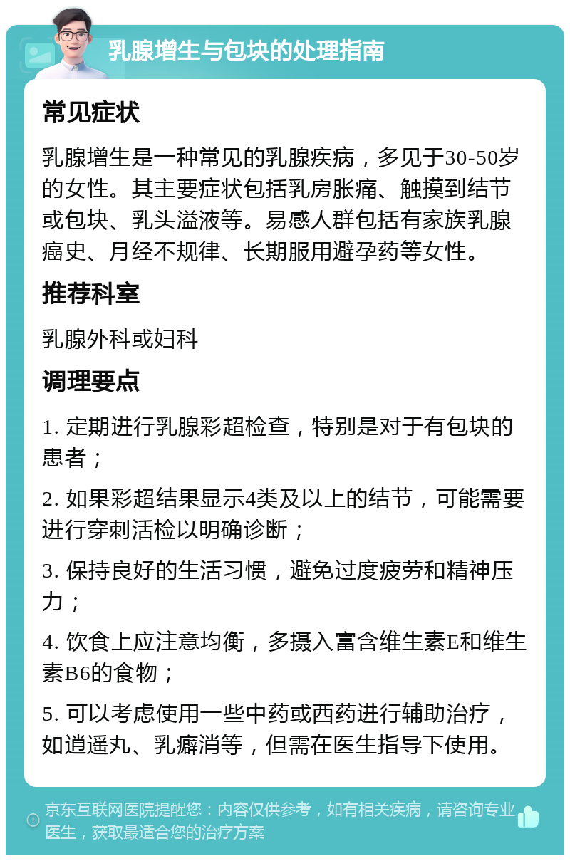 乳腺增生与包块的处理指南 常见症状 乳腺增生是一种常见的乳腺疾病，多见于30-50岁的女性。其主要症状包括乳房胀痛、触摸到结节或包块、乳头溢液等。易感人群包括有家族乳腺癌史、月经不规律、长期服用避孕药等女性。 推荐科室 乳腺外科或妇科 调理要点 1. 定期进行乳腺彩超检查，特别是对于有包块的患者； 2. 如果彩超结果显示4类及以上的结节，可能需要进行穿刺活检以明确诊断； 3. 保持良好的生活习惯，避免过度疲劳和精神压力； 4. 饮食上应注意均衡，多摄入富含维生素E和维生素B6的食物； 5. 可以考虑使用一些中药或西药进行辅助治疗，如逍遥丸、乳癖消等，但需在医生指导下使用。