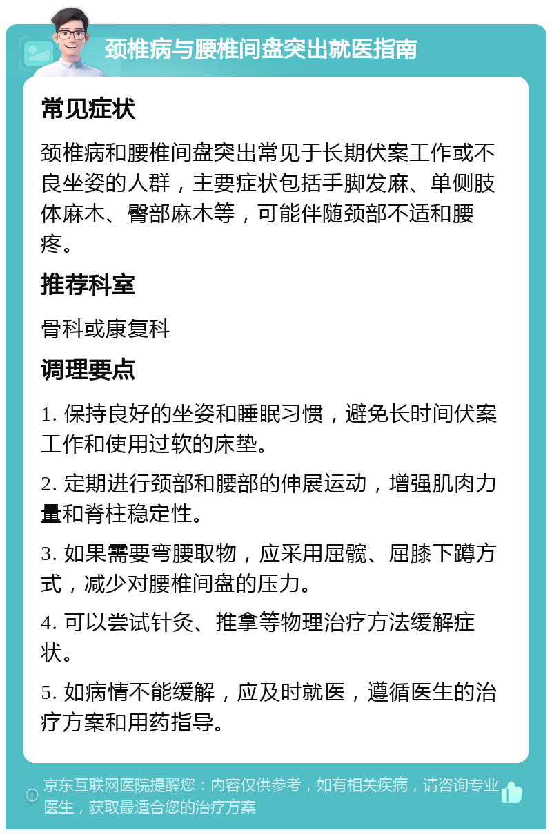 颈椎病与腰椎间盘突出就医指南 常见症状 颈椎病和腰椎间盘突出常见于长期伏案工作或不良坐姿的人群，主要症状包括手脚发麻、单侧肢体麻木、臀部麻木等，可能伴随颈部不适和腰疼。 推荐科室 骨科或康复科 调理要点 1. 保持良好的坐姿和睡眠习惯，避免长时间伏案工作和使用过软的床垫。 2. 定期进行颈部和腰部的伸展运动，增强肌肉力量和脊柱稳定性。 3. 如果需要弯腰取物，应采用屈髋、屈膝下蹲方式，减少对腰椎间盘的压力。 4. 可以尝试针灸、推拿等物理治疗方法缓解症状。 5. 如病情不能缓解，应及时就医，遵循医生的治疗方案和用药指导。