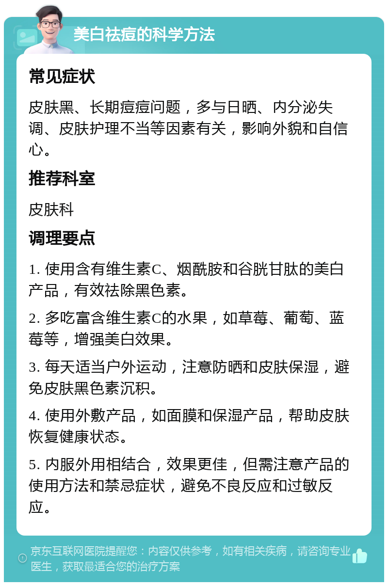 美白祛痘的科学方法 常见症状 皮肤黑、长期痘痘问题，多与日晒、内分泌失调、皮肤护理不当等因素有关，影响外貌和自信心。 推荐科室 皮肤科 调理要点 1. 使用含有维生素C、烟酰胺和谷胱甘肽的美白产品，有效祛除黑色素。 2. 多吃富含维生素C的水果，如草莓、葡萄、蓝莓等，增强美白效果。 3. 每天适当户外运动，注意防晒和皮肤保湿，避免皮肤黑色素沉积。 4. 使用外敷产品，如面膜和保湿产品，帮助皮肤恢复健康状态。 5. 内服外用相结合，效果更佳，但需注意产品的使用方法和禁忌症状，避免不良反应和过敏反应。