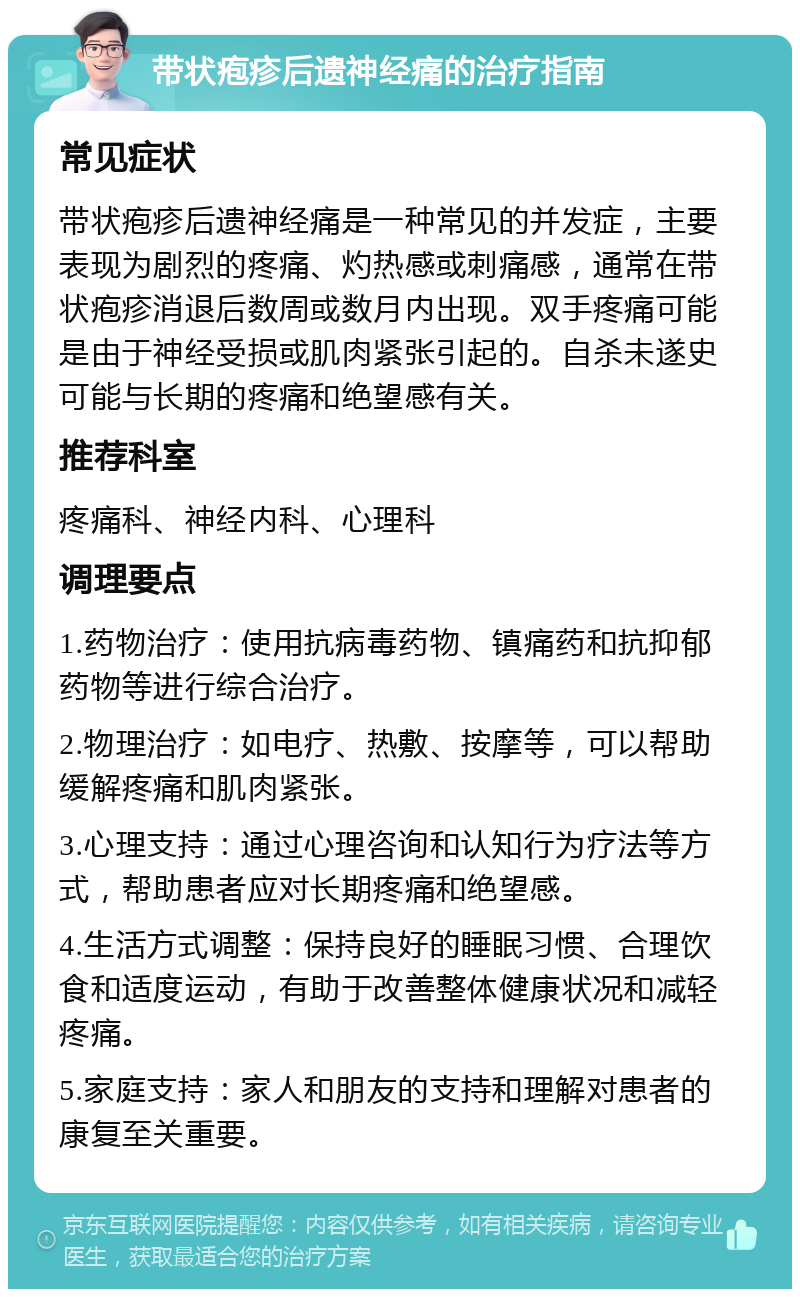 带状疱疹后遗神经痛的治疗指南 常见症状 带状疱疹后遗神经痛是一种常见的并发症，主要表现为剧烈的疼痛、灼热感或刺痛感，通常在带状疱疹消退后数周或数月内出现。双手疼痛可能是由于神经受损或肌肉紧张引起的。自杀未遂史可能与长期的疼痛和绝望感有关。 推荐科室 疼痛科、神经内科、心理科 调理要点 1.药物治疗：使用抗病毒药物、镇痛药和抗抑郁药物等进行综合治疗。 2.物理治疗：如电疗、热敷、按摩等，可以帮助缓解疼痛和肌肉紧张。 3.心理支持：通过心理咨询和认知行为疗法等方式，帮助患者应对长期疼痛和绝望感。 4.生活方式调整：保持良好的睡眠习惯、合理饮食和适度运动，有助于改善整体健康状况和减轻疼痛。 5.家庭支持：家人和朋友的支持和理解对患者的康复至关重要。