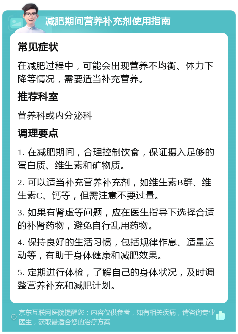 减肥期间营养补充剂使用指南 常见症状 在减肥过程中，可能会出现营养不均衡、体力下降等情况，需要适当补充营养。 推荐科室 营养科或内分泌科 调理要点 1. 在减肥期间，合理控制饮食，保证摄入足够的蛋白质、维生素和矿物质。 2. 可以适当补充营养补充剂，如维生素B群、维生素C、钙等，但需注意不要过量。 3. 如果有肾虚等问题，应在医生指导下选择合适的补肾药物，避免自行乱用药物。 4. 保持良好的生活习惯，包括规律作息、适量运动等，有助于身体健康和减肥效果。 5. 定期进行体检，了解自己的身体状况，及时调整营养补充和减肥计划。