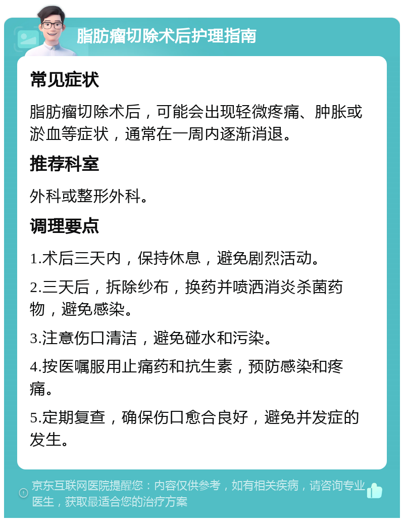 脂肪瘤切除术后护理指南 常见症状 脂肪瘤切除术后，可能会出现轻微疼痛、肿胀或淤血等症状，通常在一周内逐渐消退。 推荐科室 外科或整形外科。 调理要点 1.术后三天内，保持休息，避免剧烈活动。 2.三天后，拆除纱布，换药并喷洒消炎杀菌药物，避免感染。 3.注意伤口清洁，避免碰水和污染。 4.按医嘱服用止痛药和抗生素，预防感染和疼痛。 5.定期复查，确保伤口愈合良好，避免并发症的发生。