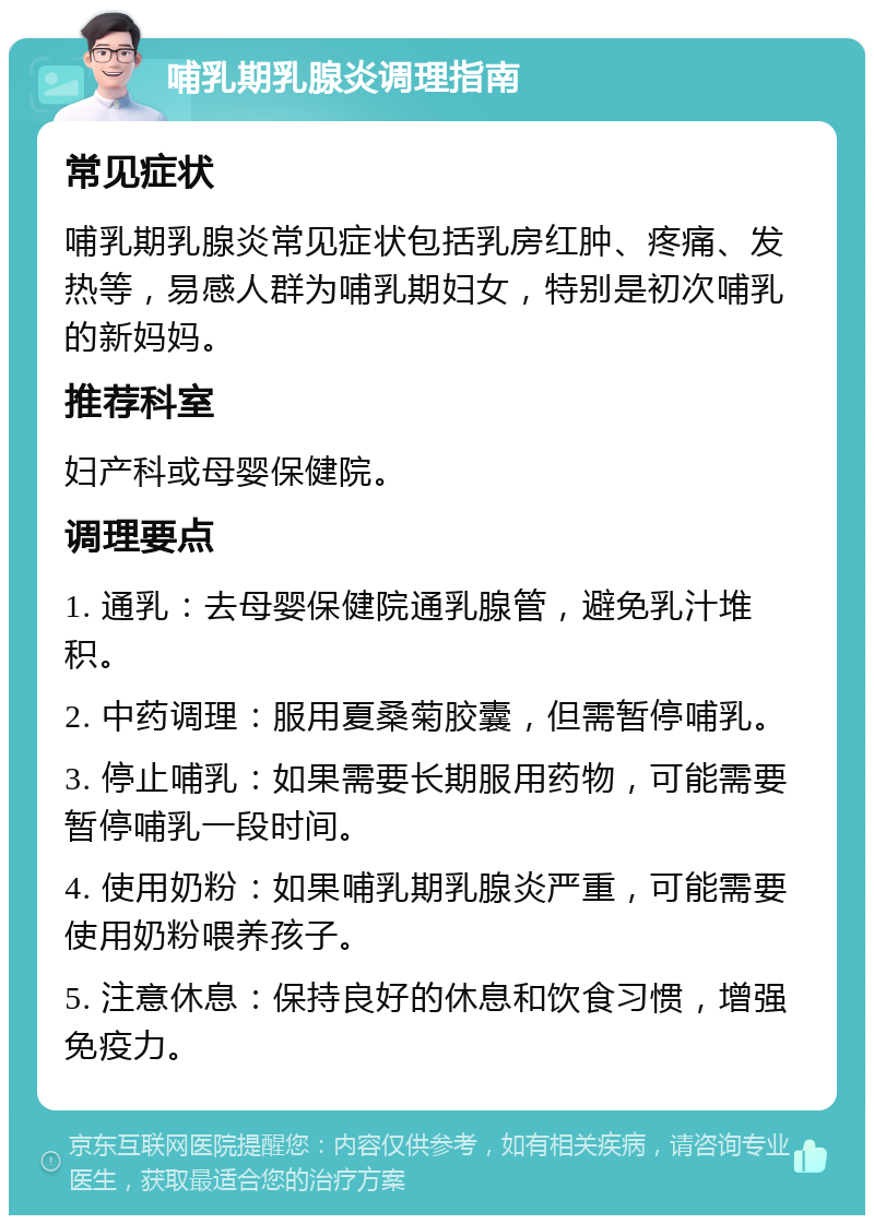 哺乳期乳腺炎调理指南 常见症状 哺乳期乳腺炎常见症状包括乳房红肿、疼痛、发热等，易感人群为哺乳期妇女，特别是初次哺乳的新妈妈。 推荐科室 妇产科或母婴保健院。 调理要点 1. 通乳：去母婴保健院通乳腺管，避免乳汁堆积。 2. 中药调理：服用夏桑菊胶囊，但需暂停哺乳。 3. 停止哺乳：如果需要长期服用药物，可能需要暂停哺乳一段时间。 4. 使用奶粉：如果哺乳期乳腺炎严重，可能需要使用奶粉喂养孩子。 5. 注意休息：保持良好的休息和饮食习惯，增强免疫力。