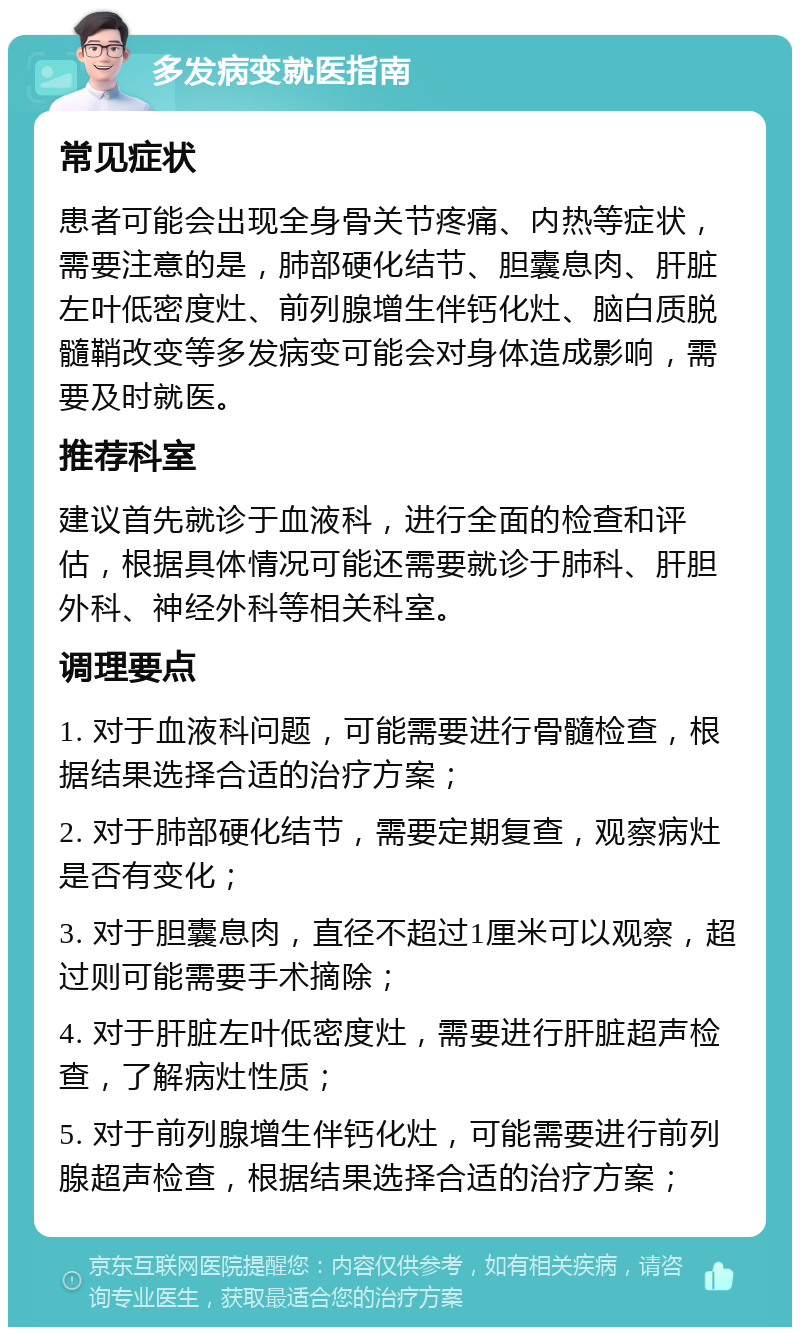 多发病变就医指南 常见症状 患者可能会出现全身骨关节疼痛、内热等症状，需要注意的是，肺部硬化结节、胆囊息肉、肝脏左叶低密度灶、前列腺增生伴钙化灶、脑白质脱髓鞘改变等多发病变可能会对身体造成影响，需要及时就医。 推荐科室 建议首先就诊于血液科，进行全面的检查和评估，根据具体情况可能还需要就诊于肺科、肝胆外科、神经外科等相关科室。 调理要点 1. 对于血液科问题，可能需要进行骨髓检查，根据结果选择合适的治疗方案； 2. 对于肺部硬化结节，需要定期复查，观察病灶是否有变化； 3. 对于胆囊息肉，直径不超过1厘米可以观察，超过则可能需要手术摘除； 4. 对于肝脏左叶低密度灶，需要进行肝脏超声检查，了解病灶性质； 5. 对于前列腺增生伴钙化灶，可能需要进行前列腺超声检查，根据结果选择合适的治疗方案；