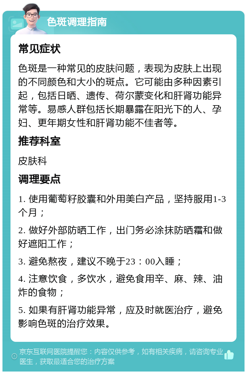 色斑调理指南 常见症状 色斑是一种常见的皮肤问题，表现为皮肤上出现的不同颜色和大小的斑点。它可能由多种因素引起，包括日晒、遗传、荷尔蒙变化和肝肾功能异常等。易感人群包括长期暴露在阳光下的人、孕妇、更年期女性和肝肾功能不佳者等。 推荐科室 皮肤科 调理要点 1. 使用葡萄籽胶囊和外用美白产品，坚持服用1-3个月； 2. 做好外部防晒工作，出门务必涂抹防晒霜和做好遮阳工作； 3. 避免熬夜，建议不晚于23：00入睡； 4. 注意饮食，多饮水，避免食用辛、麻、辣、油炸的食物； 5. 如果有肝肾功能异常，应及时就医治疗，避免影响色斑的治疗效果。