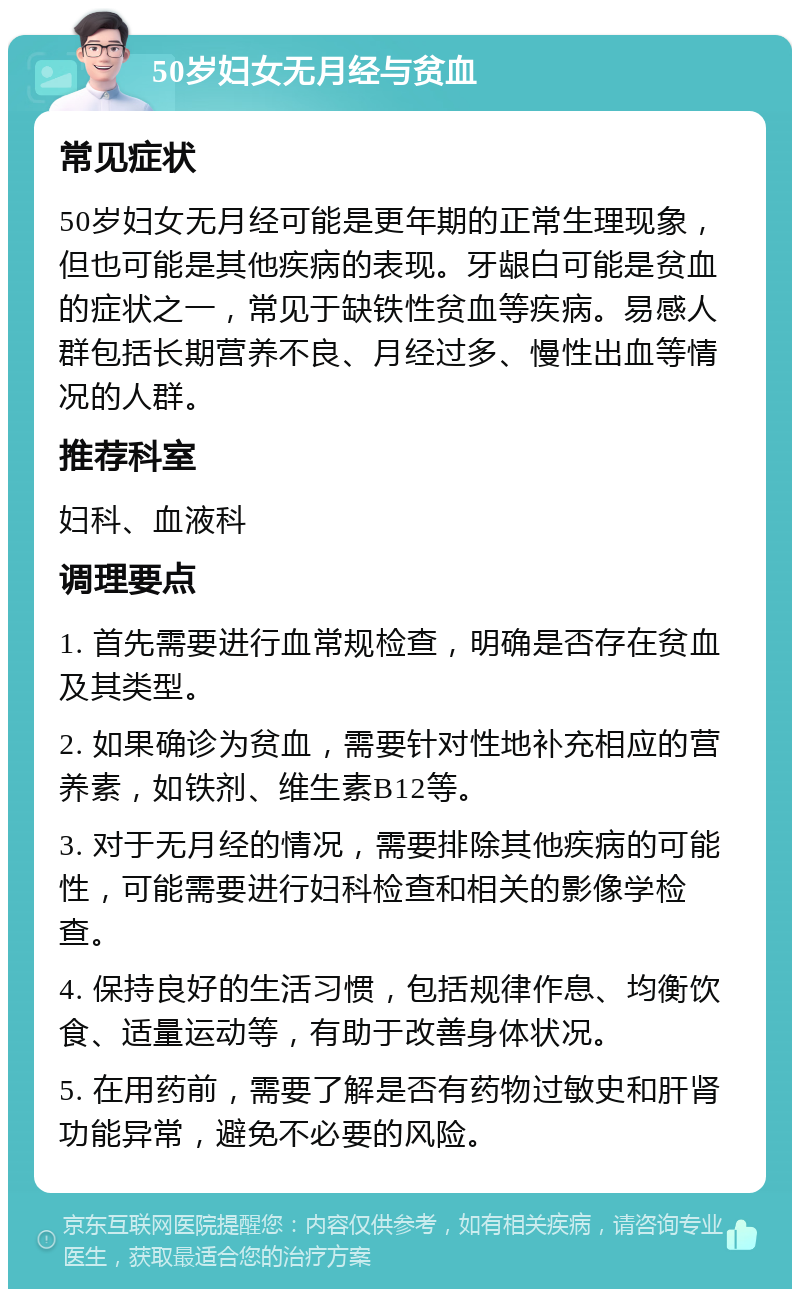 50岁妇女无月经与贫血 常见症状 50岁妇女无月经可能是更年期的正常生理现象，但也可能是其他疾病的表现。牙龈白可能是贫血的症状之一，常见于缺铁性贫血等疾病。易感人群包括长期营养不良、月经过多、慢性出血等情况的人群。 推荐科室 妇科、血液科 调理要点 1. 首先需要进行血常规检查，明确是否存在贫血及其类型。 2. 如果确诊为贫血，需要针对性地补充相应的营养素，如铁剂、维生素B12等。 3. 对于无月经的情况，需要排除其他疾病的可能性，可能需要进行妇科检查和相关的影像学检查。 4. 保持良好的生活习惯，包括规律作息、均衡饮食、适量运动等，有助于改善身体状况。 5. 在用药前，需要了解是否有药物过敏史和肝肾功能异常，避免不必要的风险。