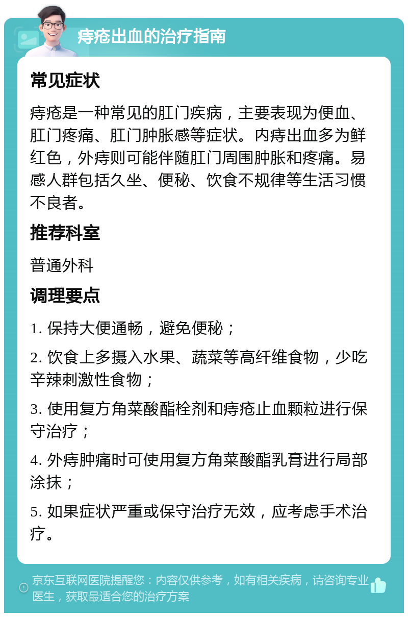 痔疮出血的治疗指南 常见症状 痔疮是一种常见的肛门疾病，主要表现为便血、肛门疼痛、肛门肿胀感等症状。内痔出血多为鲜红色，外痔则可能伴随肛门周围肿胀和疼痛。易感人群包括久坐、便秘、饮食不规律等生活习惯不良者。 推荐科室 普通外科 调理要点 1. 保持大便通畅，避免便秘； 2. 饮食上多摄入水果、蔬菜等高纤维食物，少吃辛辣刺激性食物； 3. 使用复方角菜酸酯栓剂和痔疮止血颗粒进行保守治疗； 4. 外痔肿痛时可使用复方角菜酸酯乳膏进行局部涂抹； 5. 如果症状严重或保守治疗无效，应考虑手术治疗。