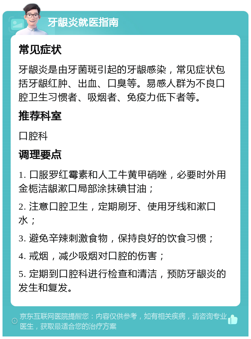 牙龈炎就医指南 常见症状 牙龈炎是由牙菌斑引起的牙龈感染，常见症状包括牙龈红肿、出血、口臭等。易感人群为不良口腔卫生习惯者、吸烟者、免疫力低下者等。 推荐科室 口腔科 调理要点 1. 口服罗红霉素和人工牛黄甲硝唑，必要时外用金栀洁龈漱口局部涂抹碘甘油； 2. 注意口腔卫生，定期刷牙、使用牙线和漱口水； 3. 避免辛辣刺激食物，保持良好的饮食习惯； 4. 戒烟，减少吸烟对口腔的伤害； 5. 定期到口腔科进行检查和清洁，预防牙龈炎的发生和复发。