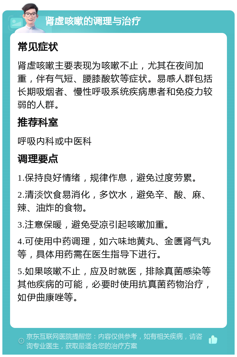 肾虚咳嗽的调理与治疗 常见症状 肾虚咳嗽主要表现为咳嗽不止，尤其在夜间加重，伴有气短、腰膝酸软等症状。易感人群包括长期吸烟者、慢性呼吸系统疾病患者和免疫力较弱的人群。 推荐科室 呼吸内科或中医科 调理要点 1.保持良好情绪，规律作息，避免过度劳累。 2.清淡饮食易消化，多饮水，避免辛、酸、麻、辣、油炸的食物。 3.注意保暖，避免受凉引起咳嗽加重。 4.可使用中药调理，如六味地黄丸、金匮肾气丸等，具体用药需在医生指导下进行。 5.如果咳嗽不止，应及时就医，排除真菌感染等其他疾病的可能，必要时使用抗真菌药物治疗，如伊曲康唑等。