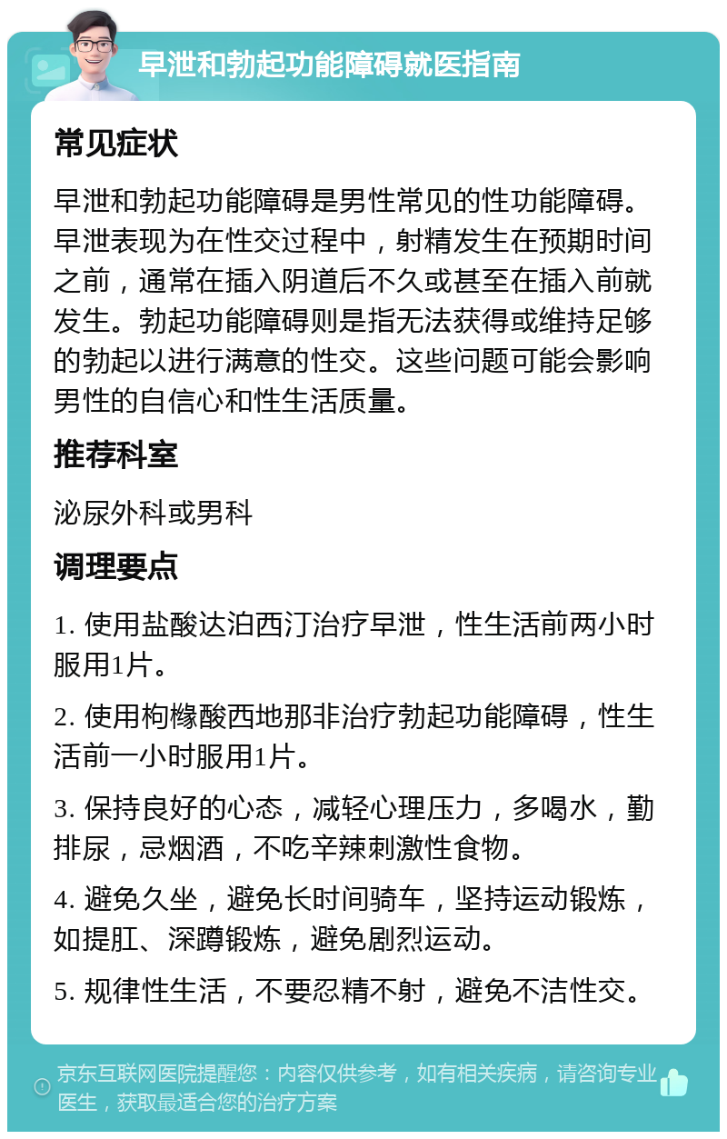 早泄和勃起功能障碍就医指南 常见症状 早泄和勃起功能障碍是男性常见的性功能障碍。早泄表现为在性交过程中，射精发生在预期时间之前，通常在插入阴道后不久或甚至在插入前就发生。勃起功能障碍则是指无法获得或维持足够的勃起以进行满意的性交。这些问题可能会影响男性的自信心和性生活质量。 推荐科室 泌尿外科或男科 调理要点 1. 使用盐酸达泊西汀治疗早泄，性生活前两小时服用1片。 2. 使用枸橼酸西地那非治疗勃起功能障碍，性生活前一小时服用1片。 3. 保持良好的心态，减轻心理压力，多喝水，勤排尿，忌烟酒，不吃辛辣刺激性食物。 4. 避免久坐，避免长时间骑车，坚持运动锻炼，如提肛、深蹲锻炼，避免剧烈运动。 5. 规律性生活，不要忍精不射，避免不洁性交。