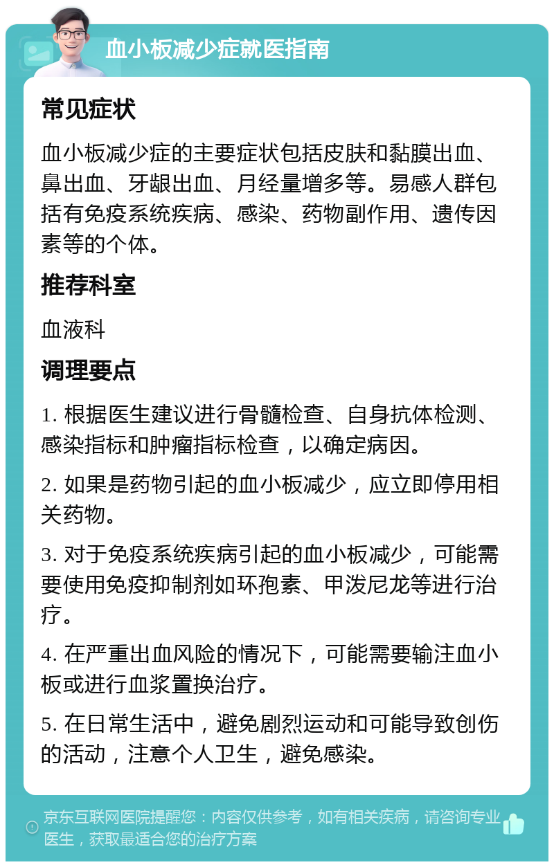 血小板减少症就医指南 常见症状 血小板减少症的主要症状包括皮肤和黏膜出血、鼻出血、牙龈出血、月经量增多等。易感人群包括有免疫系统疾病、感染、药物副作用、遗传因素等的个体。 推荐科室 血液科 调理要点 1. 根据医生建议进行骨髓检查、自身抗体检测、感染指标和肿瘤指标检查，以确定病因。 2. 如果是药物引起的血小板减少，应立即停用相关药物。 3. 对于免疫系统疾病引起的血小板减少，可能需要使用免疫抑制剂如环孢素、甲泼尼龙等进行治疗。 4. 在严重出血风险的情况下，可能需要输注血小板或进行血浆置换治疗。 5. 在日常生活中，避免剧烈运动和可能导致创伤的活动，注意个人卫生，避免感染。