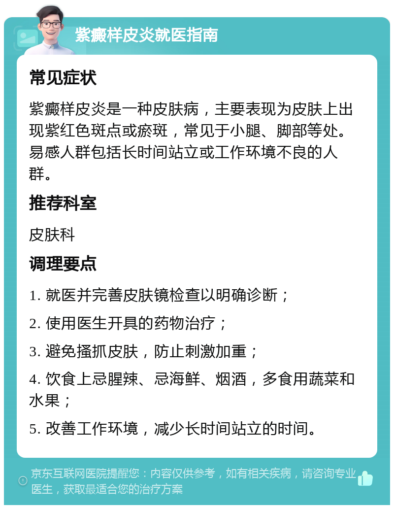 紫癜样皮炎就医指南 常见症状 紫癜样皮炎是一种皮肤病，主要表现为皮肤上出现紫红色斑点或瘀斑，常见于小腿、脚部等处。易感人群包括长时间站立或工作环境不良的人群。 推荐科室 皮肤科 调理要点 1. 就医并完善皮肤镜检查以明确诊断； 2. 使用医生开具的药物治疗； 3. 避免搔抓皮肤，防止刺激加重； 4. 饮食上忌腥辣、忌海鲜、烟酒，多食用蔬菜和水果； 5. 改善工作环境，减少长时间站立的时间。