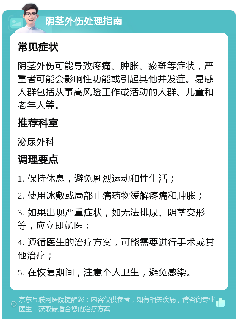 阴茎外伤处理指南 常见症状 阴茎外伤可能导致疼痛、肿胀、瘀斑等症状，严重者可能会影响性功能或引起其他并发症。易感人群包括从事高风险工作或活动的人群、儿童和老年人等。 推荐科室 泌尿外科 调理要点 1. 保持休息，避免剧烈运动和性生活； 2. 使用冰敷或局部止痛药物缓解疼痛和肿胀； 3. 如果出现严重症状，如无法排尿、阴茎变形等，应立即就医； 4. 遵循医生的治疗方案，可能需要进行手术或其他治疗； 5. 在恢复期间，注意个人卫生，避免感染。