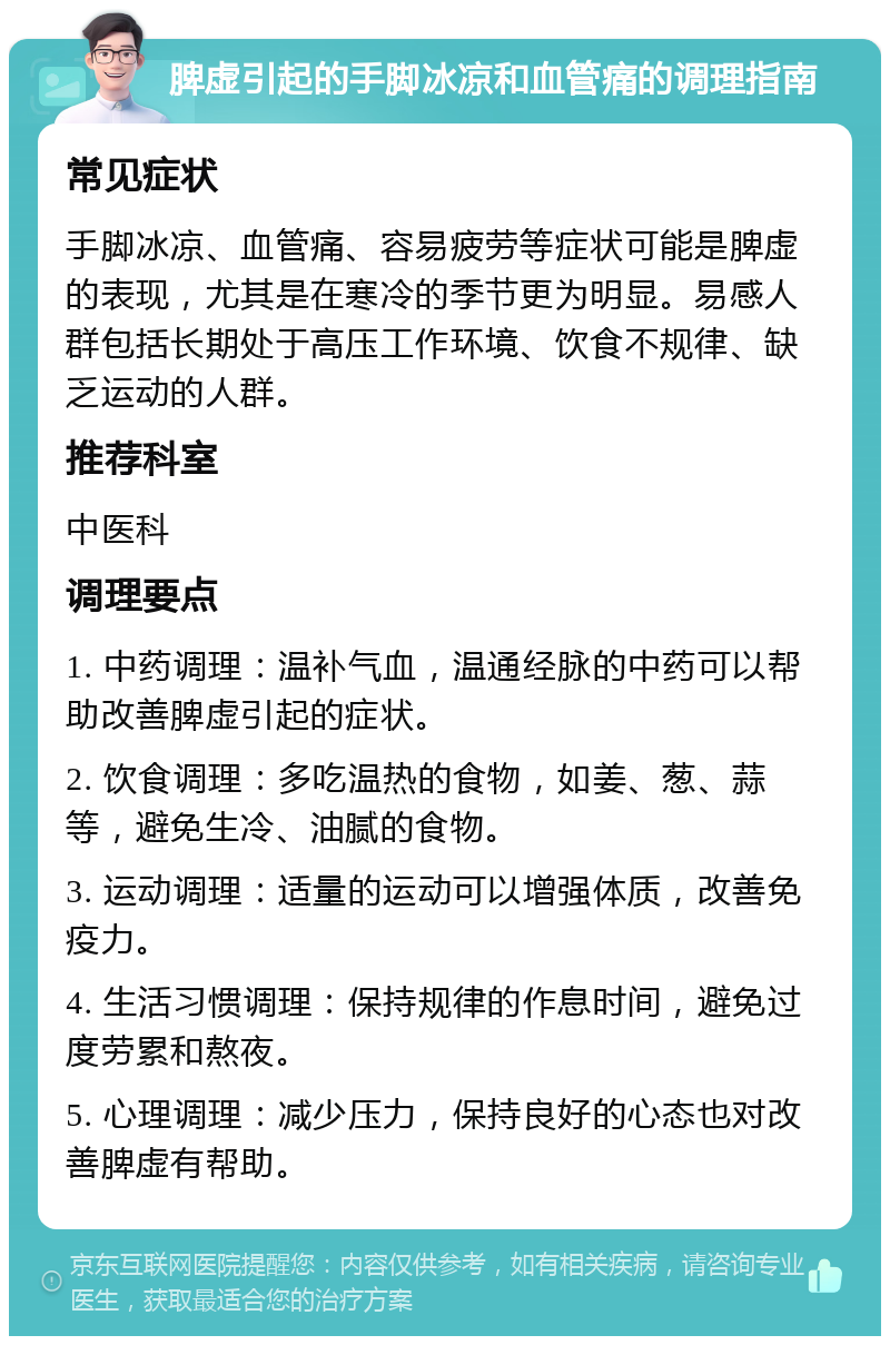 脾虚引起的手脚冰凉和血管痛的调理指南 常见症状 手脚冰凉、血管痛、容易疲劳等症状可能是脾虚的表现，尤其是在寒冷的季节更为明显。易感人群包括长期处于高压工作环境、饮食不规律、缺乏运动的人群。 推荐科室 中医科 调理要点 1. 中药调理：温补气血，温通经脉的中药可以帮助改善脾虚引起的症状。 2. 饮食调理：多吃温热的食物，如姜、葱、蒜等，避免生冷、油腻的食物。 3. 运动调理：适量的运动可以增强体质，改善免疫力。 4. 生活习惯调理：保持规律的作息时间，避免过度劳累和熬夜。 5. 心理调理：减少压力，保持良好的心态也对改善脾虚有帮助。