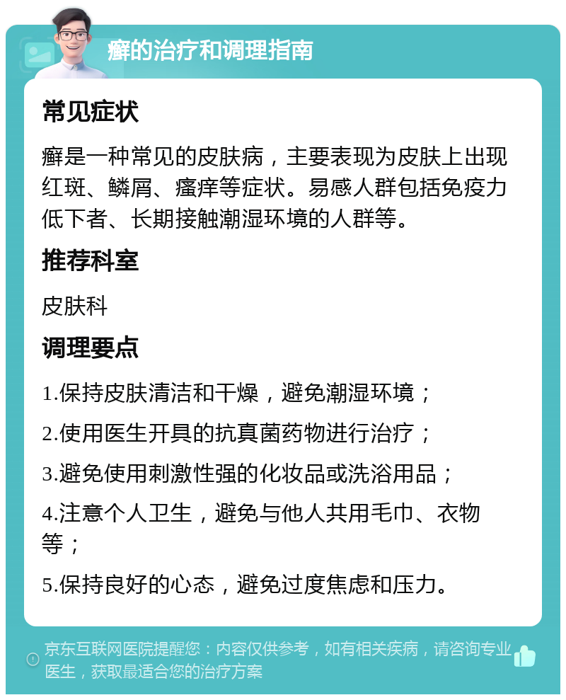 癣的治疗和调理指南 常见症状 癣是一种常见的皮肤病，主要表现为皮肤上出现红斑、鳞屑、瘙痒等症状。易感人群包括免疫力低下者、长期接触潮湿环境的人群等。 推荐科室 皮肤科 调理要点 1.保持皮肤清洁和干燥，避免潮湿环境； 2.使用医生开具的抗真菌药物进行治疗； 3.避免使用刺激性强的化妆品或洗浴用品； 4.注意个人卫生，避免与他人共用毛巾、衣物等； 5.保持良好的心态，避免过度焦虑和压力。