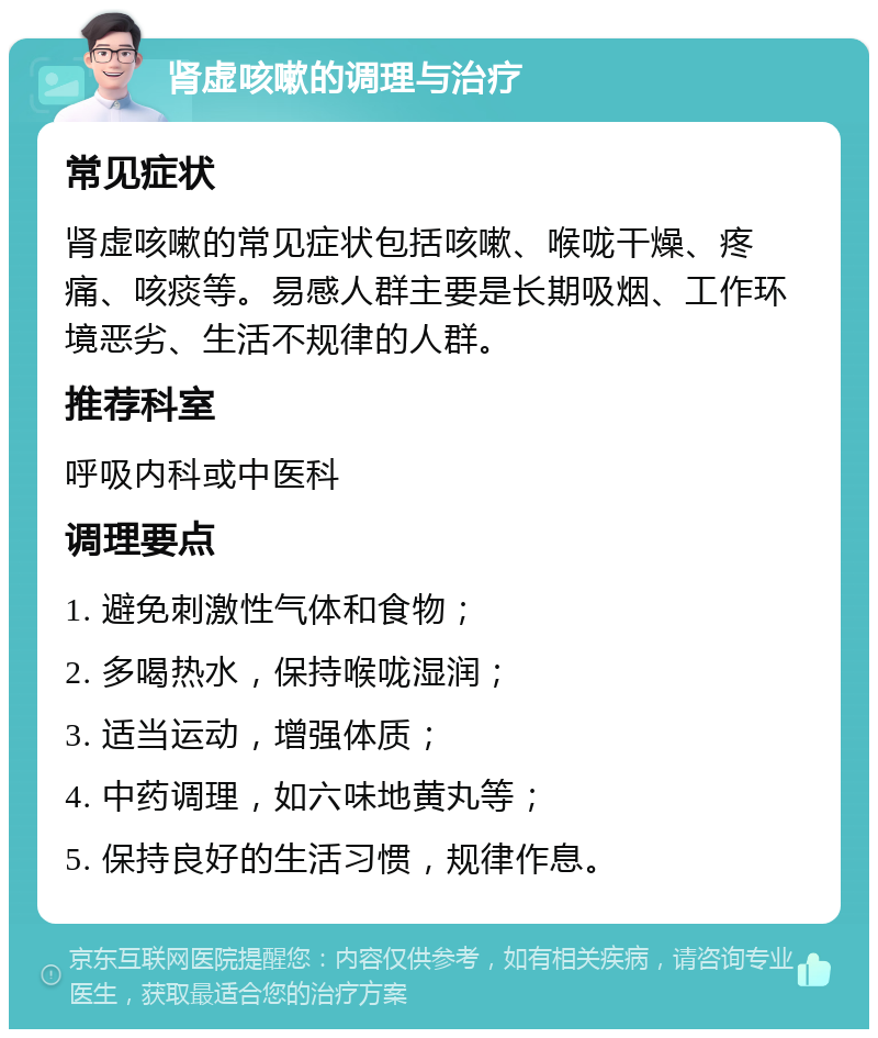 肾虚咳嗽的调理与治疗 常见症状 肾虚咳嗽的常见症状包括咳嗽、喉咙干燥、疼痛、咳痰等。易感人群主要是长期吸烟、工作环境恶劣、生活不规律的人群。 推荐科室 呼吸内科或中医科 调理要点 1. 避免刺激性气体和食物； 2. 多喝热水，保持喉咙湿润； 3. 适当运动，增强体质； 4. 中药调理，如六味地黄丸等； 5. 保持良好的生活习惯，规律作息。