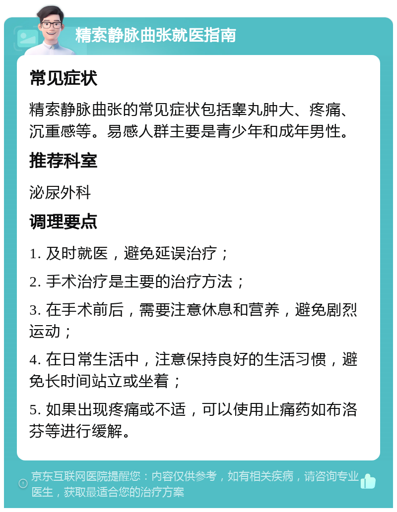 精索静脉曲张就医指南 常见症状 精索静脉曲张的常见症状包括睾丸肿大、疼痛、沉重感等。易感人群主要是青少年和成年男性。 推荐科室 泌尿外科 调理要点 1. 及时就医，避免延误治疗； 2. 手术治疗是主要的治疗方法； 3. 在手术前后，需要注意休息和营养，避免剧烈运动； 4. 在日常生活中，注意保持良好的生活习惯，避免长时间站立或坐着； 5. 如果出现疼痛或不适，可以使用止痛药如布洛芬等进行缓解。