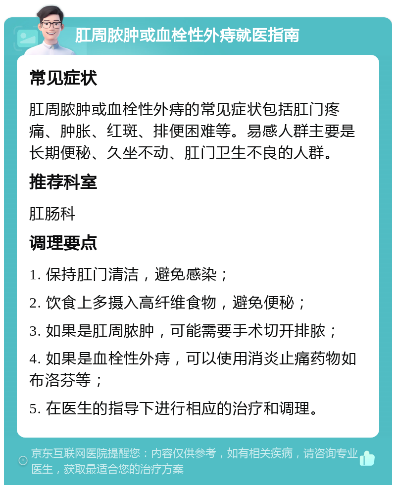 肛周脓肿或血栓性外痔就医指南 常见症状 肛周脓肿或血栓性外痔的常见症状包括肛门疼痛、肿胀、红斑、排便困难等。易感人群主要是长期便秘、久坐不动、肛门卫生不良的人群。 推荐科室 肛肠科 调理要点 1. 保持肛门清洁，避免感染； 2. 饮食上多摄入高纤维食物，避免便秘； 3. 如果是肛周脓肿，可能需要手术切开排脓； 4. 如果是血栓性外痔，可以使用消炎止痛药物如布洛芬等； 5. 在医生的指导下进行相应的治疗和调理。