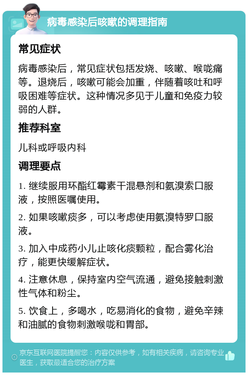 病毒感染后咳嗽的调理指南 常见症状 病毒感染后，常见症状包括发烧、咳嗽、喉咙痛等。退烧后，咳嗽可能会加重，伴随着咳吐和呼吸困难等症状。这种情况多见于儿童和免疫力较弱的人群。 推荐科室 儿科或呼吸内科 调理要点 1. 继续服用环酯红霉素干混悬剂和氨溴索口服液，按照医嘱使用。 2. 如果咳嗽痰多，可以考虑使用氨溴特罗口服液。 3. 加入中成药小儿止咳化痰颗粒，配合雾化治疗，能更快缓解症状。 4. 注意休息，保持室内空气流通，避免接触刺激性气体和粉尘。 5. 饮食上，多喝水，吃易消化的食物，避免辛辣和油腻的食物刺激喉咙和胃部。