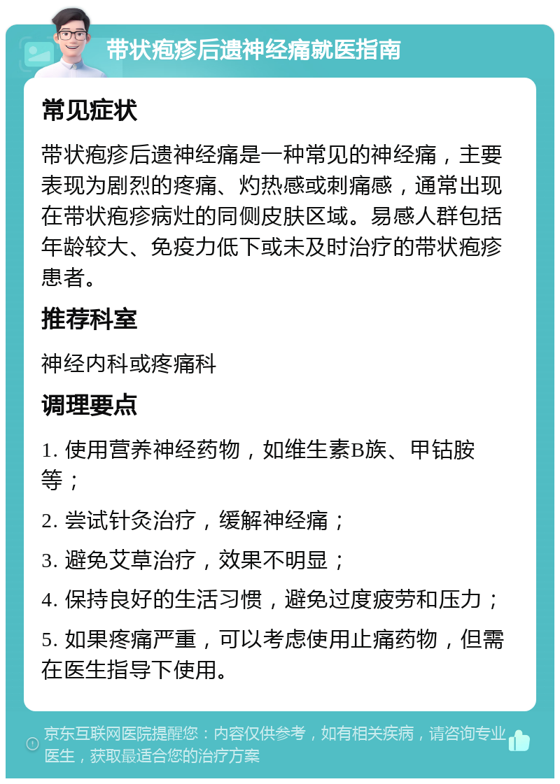 带状疱疹后遗神经痛就医指南 常见症状 带状疱疹后遗神经痛是一种常见的神经痛，主要表现为剧烈的疼痛、灼热感或刺痛感，通常出现在带状疱疹病灶的同侧皮肤区域。易感人群包括年龄较大、免疫力低下或未及时治疗的带状疱疹患者。 推荐科室 神经内科或疼痛科 调理要点 1. 使用营养神经药物，如维生素B族、甲钴胺等； 2. 尝试针灸治疗，缓解神经痛； 3. 避免艾草治疗，效果不明显； 4. 保持良好的生活习惯，避免过度疲劳和压力； 5. 如果疼痛严重，可以考虑使用止痛药物，但需在医生指导下使用。