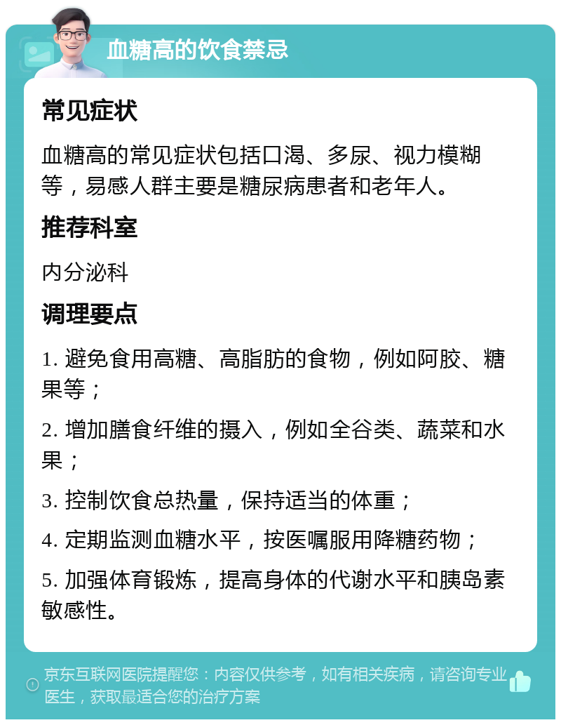 血糖高的饮食禁忌 常见症状 血糖高的常见症状包括口渴、多尿、视力模糊等，易感人群主要是糖尿病患者和老年人。 推荐科室 内分泌科 调理要点 1. 避免食用高糖、高脂肪的食物，例如阿胶、糖果等； 2. 增加膳食纤维的摄入，例如全谷类、蔬菜和水果； 3. 控制饮食总热量，保持适当的体重； 4. 定期监测血糖水平，按医嘱服用降糖药物； 5. 加强体育锻炼，提高身体的代谢水平和胰岛素敏感性。