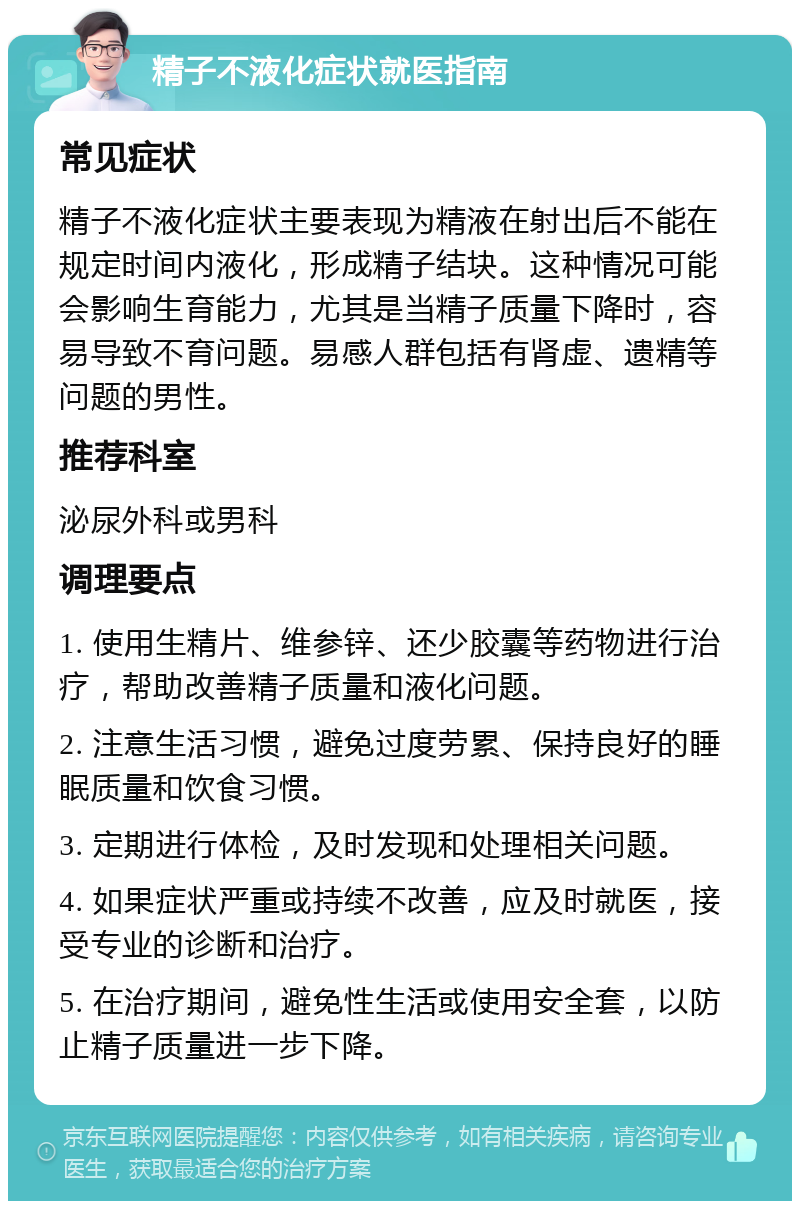 精子不液化症状就医指南 常见症状 精子不液化症状主要表现为精液在射出后不能在规定时间内液化，形成精子结块。这种情况可能会影响生育能力，尤其是当精子质量下降时，容易导致不育问题。易感人群包括有肾虚、遗精等问题的男性。 推荐科室 泌尿外科或男科 调理要点 1. 使用生精片、维参锌、还少胶囊等药物进行治疗，帮助改善精子质量和液化问题。 2. 注意生活习惯，避免过度劳累、保持良好的睡眠质量和饮食习惯。 3. 定期进行体检，及时发现和处理相关问题。 4. 如果症状严重或持续不改善，应及时就医，接受专业的诊断和治疗。 5. 在治疗期间，避免性生活或使用安全套，以防止精子质量进一步下降。