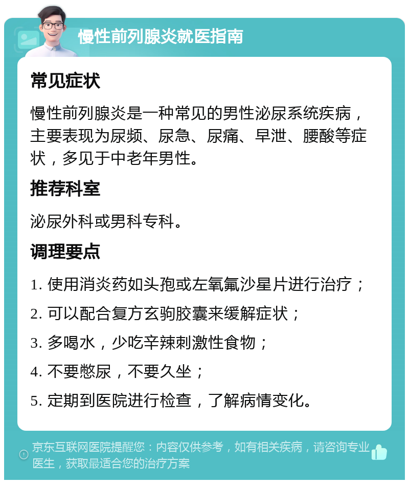 慢性前列腺炎就医指南 常见症状 慢性前列腺炎是一种常见的男性泌尿系统疾病，主要表现为尿频、尿急、尿痛、早泄、腰酸等症状，多见于中老年男性。 推荐科室 泌尿外科或男科专科。 调理要点 1. 使用消炎药如头孢或左氧氟沙星片进行治疗； 2. 可以配合复方玄驹胶囊来缓解症状； 3. 多喝水，少吃辛辣刺激性食物； 4. 不要憋尿，不要久坐； 5. 定期到医院进行检查，了解病情变化。